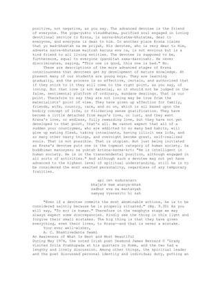 positive, not negative, as you say. The advanced devotee is the friend
of everyone. The yoga-yukto visuddhatma, purified soul engaged in loving
devotional service to Krsna, is sarva-bhutatma-bhutatma, dear to
everyone, and everyone is dear to him. In another place Krsna claims
that yo mad-bhaktah sa me priyah, His devotee, who is very dear to Him,
advesta sarva-bhutanam maitrah karuna eva ca, is not envious but is a
kind friend to all living entities. The devotee is supposed to be,
furthermore, equal to everyone (panditah sama-darsinah). He never
discriminates, saying, "This one is good, this one is bad." No.
These are descriptions of the more advanced stages of Krsna
consciousness that devotees get by development of mature knowledge. At
present many of our students are young boys. They are learning
gradually, and the process is so effective, certain, and authorized that
if they stick to it they will come to the right point, as you say, of
loving. But that love is not material, so it should not be judged on the
false, sentimental platform of ordinary, mundane dealings. That is our
point. Therefore to say they are not loving may be true from the
materialists' point of view. They have given up affection for family,
friends, wife, country, race, and so on, which is all based upon the
bodily concept of life, or flickering sense gratification. They have
become a little detached from maya's love, or lust, and they want
Krsna's love, or endless, fully rewarding love, but they have not yet
developed to that point, that's all. We cannot expect that all of a
sudden your countrymen, who are addicted to so many bad habits, will
give up eating flesh, taking intoxicants, having illicit sex life, and
so many other nasty things, and overnight become great, self-realized
souls. That is not possible. That is utopian. But just being initiated
as Krsna's devotee puts one in the topmost category of human society. Sa
buddhiman manusyesu sa yuktah krtsna-karma-krt: "He is intelligent in
human society. He is in the transcendental position, although engaged in
all sorts of activities." And although such a devotee may not yet have
advanced to the highest level of spiritual understanding, still he is to
be considered the most exalted personality, regardless of any temporary
frailties.
api cet suduracaro
bhajate mam ananya-bhak
sadhur eva sa mantavyah
samyag vyavasito hi sah
"Even if a devotee commits the most abominable actions, he is to be
considered saintly because he is properly situated." (Bg. 9.30) As you
will say, "To err is human." Therefore in the neophyte stage we may
always expect some discrepancies. Kindly see the thing in this light and
forgive their small mistakes. The big thing is that they have given
everything, even their lives, to Krsna--and that is never a mistake.
Your ever well-wisher,
A. C. Bhaktivedanta Swami
An Awareness of What Is Best and Most Beautiful
During May 1974, the noted Irish poet Desmond James Bernard O 'Grady
visited Srila Prabhupada at his quarters in Rome, and the two had a
lengthy and lively discussion. Among other things, the spiritual leader
and the poet discussed personal identity and individual duty, putting an
 
