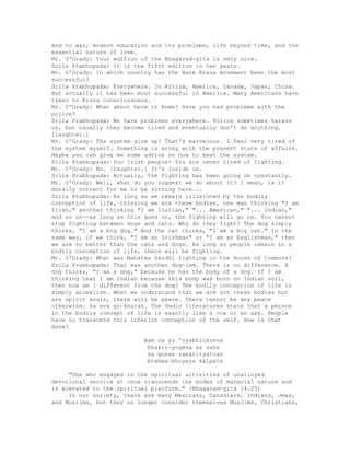 end to war, modern education and its problems, life beyond time, and the
essential nature of love.
Mr. O'Grady: Your edition of the Bhagavad-gita is very nice.
Srila Prabhupada: It is the fifth edition in two years.
Mr. O'Grady: In which country has the Hare Krsna movement been the most
successful?
Srila Prabhupada: Everywhere. In Africa, America, Canada, Japan, China.
But actually it has been most successful in America. Many Americans have
taken to Krsna consciousness.
Mr. O'Grady: What about here in Rome? Have you had problems with the
police?
Srila Prabhupada: We have problems everywhere. Police sometimes harass
us, but usually they become tired and eventually don't do anything.
[Laughter.]
Mr. O'Grady: The system give up? That's marvelous. I feel very tired of
the system myself. Something is wrong with the present state of affairs.
Maybe you can give me some advice on how to beat the system.
Srila Prabhupada: You Irish people! You are never tired of fighting.
Mr. O'Grady: No. [Laughter.] It's inside us.
Srila Prabhupada: Actually, the fighting has been going on constantly.
Mr. O'Grady: Well, what do you suggest we do about it? I mean, is it
morally correct for me to be sitting here...
Srila Prabhupada: As long as we remain illusioned by the bodily
conception of life, thinking we are these bodies, one man thinking "I am
Irish," another thinking "I am Italian," "... American," "... Indian,"
and so on--as long as this goes on, the fighting will go on. You cannot
stop fighting between dogs and cats. Why do they fight? The dog simply
thinks, "I am a big dog." And the cat thinks, "I am a big cat." In the
same way, if we think, "I am an Irishman" or "I am an Englishman," then
we are no better than the cats and dogs. As long as people remain in a
bodily conception of life, there will be fighting.
Mr. O'Grady: What was Mahatma Gandhi fighting in the House of Commons?
Srila Prabhupada: That was another dog-ism. There is no difference. A
dog thinks, "I am a dog," because he has the body of a dog. If I am
thinking that I am Indian because this body was born on Indian soil,
then how am I different from the dog? The bodily conception of life is
simply animalism. When we understand that we are not these bodies but
are spirit souls, there will be peace. There cannot be any peace
otherwise. Sa eva go-kharah. The Vedic literatures state that a person
in the bodily concept of life is exactly like a cow or an ass. People
have to transcend this inferior conception of the self. How is that
done?
mam ca yo 'vyabhicarena
bhakti-yogena se vate
sa gunan samatityaitan
brahma-bhuyaya kalpate
"One who engages in the spiritual activities of unalloyed
devotional service at once transcends the modes of material nature and
is elevated to the spiritual platform." (Bhagavad-gita 14.25)
In our society, there are many Mexicans, Canadians, Indians, Jews,
and Muslims, but they no longer consider themselves Muslims, Christians,
 