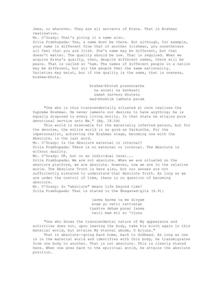 Jews, or whatever. They are all servants of Krsna. That is Brahman
realization.
Mr. O'Grady: That's giving it a name also.
Srila Prabhupada: Yes, a name must be there. But although, for example,
your name is different from that of another Irishman, you nonetheless
all feel that you are Irish. One's name may be different, but that
doesn't matter. The quality should be one. That is required. When we
acquire Krsna's quality, then, despite different names, there will be
peace. That is called so 'ham. The names of different people in a nation
may be different, but all the people feel the same nationality.
Varieties may exist, but if the quality is the same, that is oneness,
brahma-bhuta.
brahma-bhutah prasannatma
na socati na kanksati
samah sarvesu bhutesu
mad-bhaktim labhate param
"One who is thus transcendentally situated at once realizes the
Supreme Brahman. He never laments nor desires to have anything; he is
equally disposed to every living entity. In that state he attains pure
devotional service unto Me." (Bg. 18.54)
This world is miserable for the materially infected person, but for
the devotee, the entire world is as good as Vaikuntha. For the
impersonalist, achieving the Brahman stage, becoming one with the
Absolute, is the last word.
Mr. O'Grady: Is the Absolute external or internal?
Srila Prabhupada: There is no external or internal. The Absolute is
without duality.
Mr. O'Grady: OK, but on an individual level...
Srila Prabhupada: We are not absolute. When we are situated on the
absolute platform, we are absolute. However, now we are in the relative
world. The Absolute Truth is here also, but our senses are not
sufficiently elevated to understand that Absolute Truth. As long as we
are under the control of time, there is no question of becoming
absolute.
Mr. O'Grady: So "absolute" means life beyond time?
Srila Prabhupada: That is stated in the Bhagavad-gita (4.9):
janma karma ca me divyam
evam yo vetti tattvatah
tyaktva deham punar janma
naiti mam eti so 'rjuna
"One who knows the transcendental nature of My appearance and
activities does not, upon leaving the body, take his birth again in this
material world, but attains My eternal abode, O Arjuna."
That is absolute--going back home, back to Godhead. As long as one
is in the material world and identifies with this body, he transmigrates
from one body to another. That is not absolute. This is clearly stated
here. When one goes back to the spiritual world, he attains the absolute
position.
 