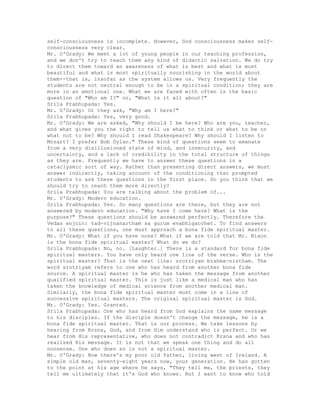 self-consciousness is incomplete. However, God consciousness makes self-
consciousness very clear.
Mr. O'Grady: We meet a lot of young people in our teaching profession,
and we don't try to teach them any kind of didactic salvation. We do try
to direct them toward an awareness of what is best and what is most
beautiful and what is most spiritually nourishing in the world about
them--that is, insofar as the system allows us. Very frequently the
students are not neutral enough to be in a spiritual condition; they are
more in an emotional one. What we are faced with often is the basic
question of "Who am I?" or, "What is it all about?"
Srila Prabhupada: Yes.
Mr. O'Grady: Or they ask, "Why am I here?"
Srila Prabhupada: Yes, very good.
Mr. O'Grady: We are asked, "Why should I be here? Who are you, teacher,
and what gives you the right to tell us what to think or what to be or
what not to be? Why should I read Shakespeare? Why should I listen to
Mozart? I prefer Bob Dylan." These kind of questions seem to emanate
from a very disillusioned state of mind, and insecurity, and
uncertainty, and a lack of credibility in the total structure of things
as they are. Frequently we have to answer these questions in a
cataclysmic sort of way. Rather than presenting direct answers, we must
answer indirectly, taking account of the conditioning that prompted
students to ask these questions in the first place. Do you think that we
should try to reach them more directly?
Srila Prabhupada: You are talking about the problem of...
Mr. O'Grady: Modern education.
Srila Prabhupada: Yes. So many questions are there, but they are not
answered by modern education. "Why have I come here? What is the
purpose?" These questions should be answered perfectly. Therefore the
Vedas enjoin: tad-vijnanartham sa gurum evabhigacchet. To find answers
to all these questions, one must approach a bona fide spiritual master.
Mr. O'Grady: What if you have none? What if we are told that Mr. Nixon
is the bona fide spiritual master? What do we do?
Srila Prabhupada: No, no. [Laughter.] There is a standard for bona fide
spiritual masters. You have only heard one line of the verse. Who is the
spiritual master? That is the next line: srotriyam brahma-nistham. The
word srotriyam refers to one who has heard from another bona fide
source. A spiritual master is he who has taken the message from another
qualified spiritual master. This is just like a medical man who has
taken the knowledge of medical science from another medical man.
Similarly, the bona fide spiritual master must come in a line of
successive spiritual masters. The original spiritual master is God.
Mr. O'Grady: Yes. Granted.
Srila Prabhupada: One who has heard from God explains the same message
to his disciples. If the disciple doesn't change the message, he is a
bona fide spiritual master. That is our process. We take lessons by
hearing from Krsna, God, and from Him understand who is perfect. Or we
hear from His representative, who does not contradict Krsna and who has
realized His message. It is not that we speak one thing and do all
nonsense. One who does so is not a spiritual master.
Mr. O'Grady: Now there's my poor old father, living west of Ireland. A
simple old man, seventy-eight years now, your generation. He has gotten
to the point at his age where he says, "They tell me, the priests, they
tell me ultimately that it's God who knows. But I want to know who told
 