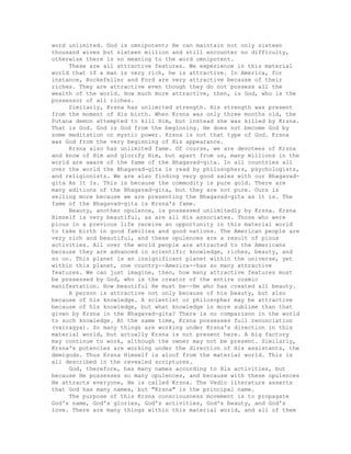 word unlimited. God is omnipotent; He can maintain not only sixteen
thousand wives but sixteen million and still encounter no difficulty,
otherwise there is no meaning to the word omnipotent.
These are all attractive features. We experience in this material
world that if a man is very rich, he is attractive. In America, for
instance, Rockefeller and Ford are very attractive because of their
riches. They are attractive even though they do not possess all the
wealth of the world. How much more attractive, then, is God, who is the
possessor of all riches.
Similarly, Krsna has unlimited strength. His strength was present
from the moment of His birth. When Krsna was only three months old, the
Putana demon attempted to kill Him, but instead she was killed by Krsna.
That is God. God is God from the beginning. He does not become God by
some meditation or mystic power. Krsna is not that type of God. Krsna
was God from the very beginning of His appearance.
Krsna also has unlimited fame. Of course, we are devotees of Krsna
and know of Him and glorify Him, but apart from us, many millions in the
world are aware of the fame of the Bhagavad-gita. In all countries all
over the world the Bhagavad-gita is read by philosophers, psychologists,
and religionists. We are also finding very good sales with our Bhagavad-
gita As It Is. This is because the commodity is pure gold. There are
many editions of the Bhagavad-gita, but they are not pure. Ours is
selling more because we are presenting the Bhagavad-gita as it is. The
fame of the Bhagavad-gita is Krsna's fame.
Beauty, another opulence, is possessed unlimitedly by Krsna. Krsna
Himself is very beautiful, as are all His associates. Those who were
pious in a previous life receive an opportunity in this material world
to take birth in good families and good nations. The American people are
very rich and beautiful, and these opulences are a result of pious
activities. All over the world people are attracted to the Americans
because they are advanced in scientific knowledge, riches, beauty, and
so on. This planet is an insignificant planet within the universe, yet
within this planet, one country--America--has so many attractive
features. We can just imagine, then, how many attractive features must
be possessed by God, who is the creator of the entire cosmic
manifestation. How beautiful He must be--He who has created all beauty.
A person is attractive not only because of his beauty, but also
because of his knowledge. A scientist or philosopher may be attractive
because of his knowledge, but what knowledge is more sublime than that
given by Krsna in the Bhagavad-gita? There is no comparison in the world
to such knowledge. At the same time, Krsna possesses full renunciation
(vairagya). So many things are working under Krsna's direction in this
material world, but actually Krsna is not present here. A big factory
may continue to work, although the owner may not be present. Similarly,
Krsna's potencies are working under the direction of His assistants, the
demigods. Thus Krsna Himself is aloof from the material world. This is
all described in the revealed scriptures.
God, therefore, has many names according to His activities, but
because He possesses so many opulences, and because with these opulences
He attracts everyone, He is called Krsna. The Vedic literature asserts
that God has many names, but "Krsna" is the principal name.
The purpose of this Krsna consciousness movement is to propagate
God's name, God's glories, God's activities, God's beauty, and God's
love. There are many things within this material world, and all of them
 