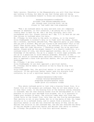 Vedic version. Therefore in the Bhagavad-gita you will find that Arjuna
was talking to Krsna, but when he saw that things were not being
resolved, he surrendered himself to Krsna and accepted Him as his guru.
karpanya-dosopahata-svabhavah
prcchami tvam dharma-sammudha-cetah
yac chreyah syan niscitam bruhi tan me
sisyas te 'ham sadhi mam tvam prapannam
"Now I am confused about my duty and have lost all composure
because of weakness. In this condition I am asking You to tell me
clearly what is best for me. Now I am Your disciple, and a soul
surrendered unto You. Please instruct me." (Bg. 2.7) So here we can see
that Arjuna is confused about his duty.
Mr. O'Grady: Is this duty to the self, to others, or to the state?
Srila Prabhupada: A soldier's duty is to fight with the enemy. Arjuna
was a soldier, and Krsna advised him, "The opposite party is your enemy,
and you are a soldier. Why are you trying to be nonviolent? This is not
good." Then Arjuna said, "Actually, I am confused. In this confusion I
cannot make the right decision. I therefore accept You as my spiritual
master. Please give me the proper lesson." In a chaotic condition, in a
confused state of life, one should approach another, who is in full
knowledge of the matter. You go to a lawyer to solve legal problems, and
you go to a physician to solve medical problems. Everyone in the
material world is confused about spiritual identity. It is therefore our
duty to approach a bona fide spiritual master, who can give us real
knowledge.
Mr. O'Grady: I am very confused.
Srila Prabhupada: So you must approach a spiritual master.
Mr. O'Grady: And he makes a decision on how to help me stop this
confusion?
Srila Prabhupada: Yes, the spiritual master is one who solves all
confusion. If the spiritual master cannot save his disciple from
confusion, he is not a spiritual master. That is the test.
samsara-davanala-lidha-loka-
tranaya karunya-ghanaghanatvam
praptasya kalyana-gunarna vasya
vande guroh sri-caranara vindam
This whole confused world is just like a blazing forest fire. In a
forest fire all the animals are confused. They do not know where to go
to save their lives. In the blazing fire of the material world, everyone
is confused. How can that blazing forest fire be extinguished? It is not
possible to utilize your man-made fire brigade, nor is it possible to
simply pour buckets of water. The solution comes when rain from the
clouds falls on the forest fire. Only then can the fire be extinguished.
That ability is not in your hands, but is in the mercy of God. So, human
society is in a confused state, and it cannot find a solution. The
spiritual master is one who has received the mercy of God, and he can
deliver the solution to the confused man. One who has received the mercy
of God can become a spiritual master and deliver that mercy to others.
Mr. O'Grady: The problem is to find this spiritual master.
 