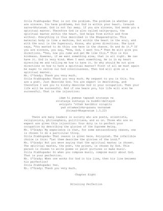 Srila Prabhupada: That is not the problem. The problem is whether you
are sincere. You have problems, but God is within your heart. Isvarah
sarva-bhutanam. God is not far away. If you are sincere, God sends you a
spiritual master. Therefore God is also called caitya-guru, the
spiritual master within the heart. God helps from within and from
without. Everything is thus described in the Bhagavad-gita. This
material body is like a machine, but within the heart is the soul, and
with the soul is the Supersoul, Krsna, who gives directions. The Lord
says, "You wanted to do this; now here is the chance. Go and do it." If
you are sincere, you say, "Now, God, I want You." Then He will give you
directions. "Yes, now you come and get Me like this." This is His
kindness. However, if we want something else, that is all right. We can
have it. God is very kind. When I want something, He is in my heart
directing me and telling me how to have it. So why should He not give
directions on how to have a spiritual master? First of all we must again
be eager to revive our God consciousness. Then God will give us a
spiritual master.
Mr. O'Grady: Thank you very much.
Srila Prabhupada: Thank you very much. My request to you is this. You
are a poet. Just describe God. You are expert in describing, and
therefore I ask you to kindly describe God in your occupation. Then your
life will be successful. And if one hears you, his life will also be
successful. That is the injunction:
idam hi pumsas tapasah srutasya va
svistasya suktasya ca buddhi-dattayoh
avicyuto 'rthah kavibhir nirupito
yad uttamasloka-gunanu varnanam
(Srimad-Bhagavatam 1.5.22)
There are many leaders in society who are poets, scientists,
religionists, philosophers, politicians, and so on. Those who are so
expert are given this injunction: Your duty is to perfect your
occupation by describing the glories of the Supreme Being.
Mr. O'Grady: My experience is that, for some extraordinary reason, one
is chosen to do a particular thing.
Srila Prabhupada: That reason is given here. Avicyutah. The infallible
choice is this: "Let them describe the glories of the Lord."
Mr. O'Grady: But you were saying that the spiritual master is chosen.
The spiritual master, the poet, the priest, is chosen by God. This
person is chosen to write poems or paint pictures or make music.
Srila Prabhupada: So when you compose music, compose music about God.
That is your perfection.
Mr. O'Grady: When one works for God in his line, then his line becomes
his perfection?
Srila Prabhupada: Yes.
Mr. O'Grady: Thank you very much.
Chapter Eight
Attaining Perfection
 