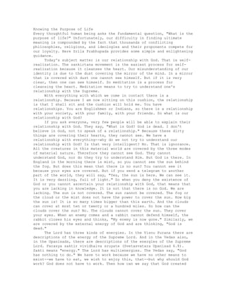 Knowing the Purpose of Life
Every thoughtful human being asks the fundamental question, "What is the
purpose of life?" Unfortunately, our difficulty in finding ultimate
meaning is compounded by the fact that thousands of conflicting
philosophies, religions, and ideologies and their proponents compete for
our loyalty. Here Srila Prabhupada provides some simple and enlightening
guidance.
Today's subject matter is our relationship with God. That is self-
realization. The sankirtana movement is the easiest process for self-
realization because it cleanses the heart. Our misunderstanding of our
identity is due to the dust covering the mirror of the mind. In a mirror
that is covered with dust one cannot see himself. But if it is very
clear, then one can see himself. So meditation is a process for
cleansing the heart. Meditation means to try to understand one's
relationship with the Supreme.
With everything with which we come in contact there is a
relationship. Because I am now sitting on this cushion, the relationship
is that I shall sit and the cushion will hold me. You have
relationships. You are Englishmen or Indians, so there is a relationship
with your society, with your family, with your friends. So what is our
relationship with God?
If you ask everyone, very few people will be able to explain their
relationship with God. They say, "What is God? God is dead. I don't
believe in God, not to speak of a relationship." Because these dirty
things are covering their hearts, they cannot see. We have a
relationship with everything--why do we not try to understand our
relationship with God? Is that very intelligent? No. That is ignorance.
All the creatures in this material world are covered by the three modes
of material nature. Therefore they cannot see God. They cannot
understand God, nor do they try to understand Him. But God is there. In
England in the morning there is mist, so you cannot see the sun behind
the fog. But does this mean that there is no sun? You cannot see it
because your eyes are covered. But if you send a telegram to another
part of the world, they will say, "Yes, the sun is here. We can see it.
It is very dazzling, full of light." So when you deny the existence of
God or you cannot ascertain your relationship with God, that means that
you are lacking in knowledge. It is not that there is no God. We are
lacking. The sun is not covered. The sun cannot be covered. The fog or
the cloud or the mist does not have the power to cover the sun. How big
the sun is! It is so many times bigger than this earth. And the clouds
can cover at most ten or twenty or a hundred miles. So how can the
clouds cover the sun? No. The clouds cannot cover the sun. They cover
your eyes. When an enemy comes and a rabbit cannot defend himself, the
rabbit closes his eyes and thinks, "My enemy is now gone." Similarly, we
are covered by the external energy of God and are thinking, "God is
dead."
The Lord has three kinds of energies. In the Visnu Purana there are
descriptions of the energy of the Supreme Lord. And in the Vedas also,
in the Upanisads, there are descriptions of the energies of the Supreme
Lord. Parasya saktir vividhaiva sruyate (Svetasvatara Upanisad 6.8).
Sakti means "energy." The Lord has multienergies. The Vedas say, "God
has nothing to do." We have to work because we have no other means to
exist--we have to eat, we wish to enjoy this, that--but why should God
work? God does not have to work. Then how can we say that God created
 