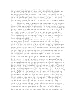 this universe? Is that not work? No. Then how did it happen? His
multifarious energies are so strong that they are acting naturally and
are full of knowledge. We can see how a flower blooms and grows and
systematically displays multicolors: one side a little spot, another
side a little spot, white on one side, more white on the other side. The
butterfly also exhibits such artistic symmetry. So this is all being
painted, but in such a perfect way and so swiftly that we cannot see
how. We cannot understand how it is being done, but it is being done by
the energy of the Lord.
It is due to a lack of knowledge that people say that God is dead,
that there is no God, and that we have no relationship with God. These
thoughts have been compared to the thoughts of a man haunted by a ghost.
Just as a haunted man speaks all nonsense, when we become covered by the
illusory energy of God we say that God is dead. But this is not a fact.
Therefore, we need this chanting process to cleanse our heart. Take to
this simple process of chanting the Hare Krsna mantra. In that way, in
your family life, in your club, in your home, on the road--everywhere--
chant Hare Krsna, and this darkness covering your heart, covering your
real position, will be removed. Then you'll understand your real
constitutional position.
Lord Caitanya Mahaprabhu recommended: ceto-darpana-marjanam.
Marjanam means "cleanse," and darpanam means "mirror." The heart is a
mirror. It is like a camera. Just as a camera takes all kinds of
pictures of days and nights, so also our heart takes pictures and keeps
them in an unconscious state. Psychologists know this. The heart takes
so many pictures, and therefore it becomes covered. We do not know when
it has begun, but it is a fact that because there is material contact,
our real identity is covered. Therefore ceto-darpana-marjanam: one has
to cleanse his heart. There are different processes to cleanse the
heart--the jnana process, the yoga process, the meditation process,
pious activities. Karma also cleanses the heart. If one acts very
piously, his heart will gradually be cleansed. But although these
processes are recommended for cleansing the heart, in this age they are
all difficult. To follow the path of philosophical knowledge one must
become a very learned scholar, one must read so many books, one must go
to learned professors and scholars and speculate. One must search out a
person who has seen the light. So these are all philosophical processes.
Meditation is also a recommended process. One should question, "What am
I?" Just consider: Am I this body? No. Am I this finger? No, this is my
finger. If you contemplate your leg, you will see, "Oh, this is my leg."
Similarly, you will find everything to be "mine." And where is that "I"?
Everything is mine, but where is that "I"? When one is searching for
that "I," that is meditation. Real meditation means concentrating all
the senses in that way. But that meditation process is very difficult.
One must control the senses. The senses are dragging one outward, and
one has to bring them inward for introspection. Therefore there are
eight processes in the yoga system. The first is controlling the senses
by regulative principles. Then sitting postures--that will help to
concentrate the mind. If one sits leaning over, that will not help; if
one sits up straight, that will help. Then controlling the breathing,
then meditation, then samadhi. But today these are very, very difficult
processes. No one can immediately perform them. The so-called yoga
processes are fragmental--only the sitting postures and a few breathing
exercises are practiced. But that cannot bring one to the perfectional
 