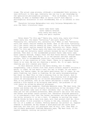 stage. The actual yoga process, although a recommended Vedic process, is
very difficult in this age. Similarly one can try to get knowledge by
the speculative philosophical process: ` `This is Brahman, this is not
Brahman, so what is Brahman? What is spirit soul?" Such empiric
philosophical discussion is also recommended, but it is useless in this
age.
Therefore Caitanya Mahaprabhu--not only Caitanya Mahaprabhu but
also the Vedic literature--says:
harer nama harer nama
harer namaiva kevalam
kalau nasty eva nasty eva
nasty eva gatir anyatha
Kalau means "in this age." Nasty eva, nasty eva, nasty eva--three
times nasty eva. Eva means "certainly," and nasti means "not."
"Certainly not, certainly not, certainly not." What is that "certainly
not"? One cannot realize oneself by karma. That is the first "certainly
not." One cannot realize oneself by jnana. That is the second "certainly
not." One cannot realize oneself by yoga. Certainly not. Kalau. Kalau
means "in this age." Kalau nasty eva nasty eva nasty eva gatir anyatha.
In this age one certainly cannot achieve success by any of these three
methods. Then what is the recommended process? Harer nama harer nama
harer namaiva kevalam. Simply chant the Hare Krsna mantra. Kevalam means
"only." Simply chant Hare Krsna. It is the easiest and most sublime
process. This is recommended, practical, and authorized. So take it.
Accept it in any condition of life. Chant. There is no expenditure,
there is no loss. We are not chanting a secret. No. It is open. And by
chanting you will cleanse your heart.
In this material world no one wants misery, but it comes.
Unexpectedly, like a forest fire that starts without anyone's striking a
match, it comes. No one wants a war, but war is fought. No one wants
famine, but famine comes. No one wants pestilence, but it comes. No one
wants fighting, but there is fighting. No one wants misunderstanding,
but there is. Why? This is like a blazing fire in the forest. And it
cannot be extinguished by fire engines. This blazing fire of problems
cannot be extinguished by our so-called advancement of knowledge. No.
That is not possible, Just as one cannot extinguish a forest fire by
sending a fire engine or by bringing some water, the problems of our
life cannot be solved by material processes.
There are many examples. Prahlada Maharaja says, "My dear Lord, the
father and mother are not actually the protectors of the children." The
father and mother take care of their children; that is their duty. But
they are not the ultimate protectors. When nature's law calls the child,
the father and mother cannot protect him. Therefore although generally
it is considered a fact that the father and mother are the protectors of
the child, actually it is not a fact. If someone is sailing the ocean
and he thinks he has a very nice seat, will that protect him? No. Still
he may drown. A nice airplane is flying in the sky, everyone is safe,
but all of a sudden it crashes. Nothing material can protect us. Suppose
someone is diseased. He may engage a good physician who gives good
medicine, but that will not guarantee that he will live. Then what is
the ultimate guarantee? Prahlada Maharaja says, "My dear Lord, if You
neglect someone, nothing can protect him."
 