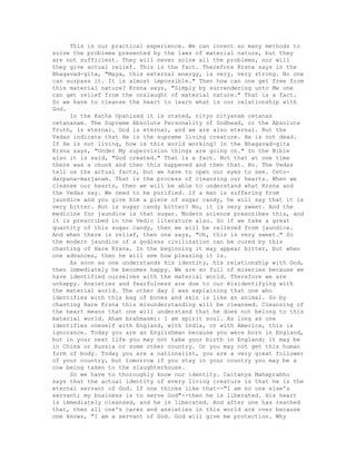 This is our practical experience. We can invent so many methods to
solve the problems presented by the laws of material nature, but they
are not sufficient. They will never solve all the problems, nor will
they give actual relief. This is the fact. Therefore Krsna says in the
Bhagavad-gita, "Maya, this external energy, is very, very strong. No one
can surpass it. It is almost impossible." Then how can one get free from
this material nature? Krsna says, "Simply by surrendering unto Me one
can get relief from the onslaught of material nature." That is a fact.
So we have to cleanse the heart to learn what is our relationship with
God.
In the Katha Upanisad it is stated, nityo nityanam cetanas
cetananam. The Supreme Absolute Personality of Godhead, or the Absolute
Truth, is eternal. God is eternal, and we are also eternal. But the
Vedas indicate that He is the supreme living creature. He is not dead.
If He is not living, how is this world working? In the Bhagavad-gita
Krsna says, "Under My supervision things are going on." In the Bible
also it is said, "God created." That is a fact. Not that at one time
there was a chunk and then this happened and then that. No. The Vedas
tell us the actual facts, but we have to open our eyes to see. Ceto-
darpana-marjanam. That is the process of cleansing our hearts. When we
cleanse our hearts, then we will be able to understand what Krsna and
the Vedas say. We need to be purified. If a man is suffering from
jaundice and you give him a piece of sugar candy, he will say that it is
very bitter. But is sugar candy bitter? No, it is very sweet. And the
medicine for jaundice is that sugar. Modern science prescribes this, and
it is prescribed in the Vedic literature also. So if we take a great
quantity of this sugar candy, then we will be relieved from jaundice.
And when there is relief, then one says, "Oh, this is very sweet." So
the modern jaundice of a godless civilization can be cured by this
chanting of Hare Krsna. In the beginning it may appear bitter, but when
one advances, then he will see how pleasing it is.
As soon as one understands his identity, his relationship with God,
then immediately he becomes happy. We are so full of miseries because we
have identified ourselves with the material world. Therefore we are
unhappy. Anxieties and fearfulness are due to our misidentifying with
the material world. The other day I was explaining that one who
identifies with this bag of bones and skin is like an animal. So by
chanting Hare Krsna this misunderstanding will be cleansed. Cleansing of
the heart means that one will understand that he does not belong to this
material world. Aham brahmasmi: I am spirit soul. As long as one
identifies oneself with England, with India, or with America, this is
ignorance. Today you are an Englishman because you were born in England,
but in your next life you may not take your birth in England; it may be
in China or Russia or some other country. Or you may not get this human
form of body. Today you are a nationalist, you are a very great follower
of your country, but tomorrow if you stay in your country you may be a
cow being taken to the slaughterhouse.
So we have to thoroughly know our identity. Caitanya Mahaprabhu
says that the actual identity of every living creature is that he is the
eternal servant of God. If one thinks like that--"I am no one else's
servant; my business is to serve God"--then he is liberated. His heart
is immediately cleansed, and he is liberated. And after one has reached
that, then all one's cares and anxieties in this world are over because
one knows, "I am a servant of God. God will give me protection. Why
 