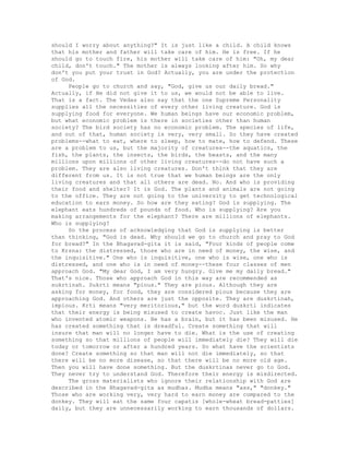 should I worry about anything?" It is just like a child. A child knows
that his mother and father will take care of him. He is free. If he
should go to touch fire, his mother will take care of him: "Oh, my dear
child, don't touch." The mother is always looking after him. So why
don't you put your trust in God? Actually, you are under the protection
of God.
People go to church and say, "God, give us our daily bread."
Actually, if He did not give it to us, we would not be able to live.
That is a fact. The Vedas also say that the one Supreme Personality
supplies all the necessities of every other living creature. God is
supplying food for everyone. We human beings have our economic problem,
but what economic problem is there in societies other than human
society? The bird society has no economic problem. The species of life,
and out of that, human society is very, very small. So they have created
problems--what to eat, where to sleep, how to mate, how to defend. These
are a problem to us, but the majority of creatures--the aquatics, the
fish, the plants, the insects, the birds, the beasts, and the many
millions upon millions of other living creatures--do not have such a
problem. They are also living creatures. Don't think that they are
different from us. It is not true that we human beings are the only
living creatures and that all others are dead. No. And who is providing
their food and shelter? It is God. The plants and animals are not going
to the office. They are not going to the university to get technological
education to earn money. So how are they eating? God is supplying. The
elephant eats hundreds of pounds of food. Who is supplying? Are you
making arrangements for the elephant? There are millions of elephants.
Who is supplying?
So the process of acknowledging that God is supplying is better
than thinking, "God is dead. Why should we go to church and pray to God
for bread?" In the Bhagavad-gita it is said, "Four kinds of people come
to Krsna: the distressed, those who are in need of money, the wise, and
the inquisitive." One who is inquisitive, one who is wise, one who is
distressed, and one who is in need of money--these four classes of men
approach God. "My dear God, I am very hungry. Give me my daily bread."
That's nice. Those who approach God in this way are recommended as
sukrtinah. Sukrti means "pious." They are pious. Although they are
asking for money, for food, they are considered pious because they are
approaching God. And others are just the opposite. They are duskrtinah,
impious. Krti means "very meritorious," but the word duskrti indicates
that their energy is being misused to create havoc. Just like the man
who invented atomic weapons. He has a brain, but it has been misused. He
has created something that is dreadful. Create something that will
insure that man will no longer have to die. What is the use of creating
something so that millions of people will immediately die? They will die
today or tomorrow or after a hundred years. So what have the scientists
done? Create something so that man will not die immediately, so that
there will be no more disease, so that there will be no more old age.
Then you will have done something. But the duskrtinas never go to God.
They never try to understand God. Therefore their energy is misdirected.
The gross materialists who ignore their relationship with God are
described in the Bhagavad-gita as mudhas. Mudha means "ass," "donkey."
Those who are working very, very hard to earn money are compared to the
donkey. They will eat the same four capatis [whole-wheat bread-patties]
daily, but they are unnecessarily working to earn thousands of dollars.
 