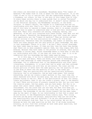 And others are described as naradhama. Naradhama means "the lowest of
mankind." The human form of life is meant for God realization. It is the
right of man to try to realize God. One who understands Brahman, God, is
a brahmana, not others. So that is the duty of this human form of life.
In every human society there is some system that is called "religion"
and by which one may try to understand God. It doesn't matter whether it
is the Christian religion, the Muhammadan religion, or the Hindu
religion. It doesn't matter. The system is to understand God and our
relationship with Him. That's all. This is the duty of the human beings,
and if this duty is ignored in human society, then it is animal society.
Animals have no power to understand what is God and their relationship
with God. Their only interests are eating, sleeping, mating, and
defending. If we are only concerned with these things, then what are we?
We are animals. Therefore the Bhagavad-gita says that those who ignore
this opportunity are the "lowest of mankind." They got births and yet
did not utilize it for God realization but simply for the animal
propensities. Therefore they are naradhama, the lowest of mankind. And
there are other persons who are very proud of their knowledge. But what
is that knowledge? "There is no God. I am God." Their actual knowledge
has been taken away by maya. If they are God, then how have they become
dog? There are so many arguments against them, but they simply defy God.
Atheism. Because they have taken to the process of atheism, their actual
knowledge is stolen away. Actual knowledge means to know what is God and
our relationship with God. If one does not know this, then it is to be
understood that his knowledge has been taken away by maya.
So in this way, if we try to understand our relationship with God,
there are ways and means. There are books, and there is knowledge, so
why not take advantage of them? Everyone should take advantage of this
knowledge. Try to understand that in the Bhagavad-gita and other Vedic
literatures, everywhere, it is said that God is great and that although
we are qualitatively one with God, we are minute. The ocean and the
minute particle of water have the same quality, but the quantity of salt
in the drop of water and the quantity of salt in the ocean are
different. They are qualitatively one but quantitatively different.
Similarly, God is all-powerful, and we have some power. God creates
everything, and we can create a small machine to fly, just like the
small machines with which children play. But God can create millions of
planets flying in the air. That is the qualification of God. You cannot
create any planets. Even if you can create a planet, what is the benefit
of that? There are millions of planets created by God. But you also have
the creative power. God has power, and you have power. But His is so
great that yours cannot compare to it. If you say, "I am God," that is
foolishness. You can claim that you are God, but what acts have you
performed so extraordinary that you can claim that you are God? This is
ignorance. The knowledge of one who thinks himself God has been taken
away by the spell of maya. So our relationship is that God is great and
we are minute. In the Bhagavad-gita Krsna clearly says, "All living
entities are My parts and parcels. Qualitatively they are one with Me,
but quantitatively they are different." So we are simultaneously one
with and different from God. That is our relationship. We are one
because we have the same qualities as God. But if we study ourselves
minutely, we will find that although we have some great qualities, God
has them all in greater quantities.
 