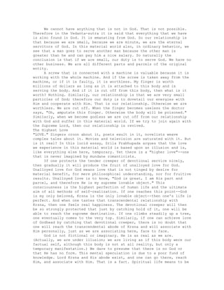 We cannot have anything that is not in God. That is not possible.
Therefore in the Vedanta-sutra it is said that everything that we have
is also found in God. It is emanating from God. So our relationship is
that because we are small, because we are minute, we are the eternal
servitors of God. In this material world also, in ordinary behavior, we
see that a man goes to serve another man because the other man is
greater than he and can pay him a nice salary. So naturally the
conclusion is that if we are small, our duty is to serve God. We have no
other business. We are all different parts and parcels of the original
entity.
A screw that is connected with a machine is valuable because it is
working with the whole machine. And if the screw is taken away from the
machine, or if it is faulty, it is worthless. My finger is worth
millions of dollars as long as it is attached to this body and is
serving the body. And if it is cut off from this body, then what is it
worth? Nothing. Similarly, our relationship is that we are very small
particles of God; therefore our duty is to dovetail our energies with
Him and cooperate with Him. That is our relationship. Otherwise we are
worthless. We are cut off. When the finger becomes useless the doctor
says, "Oh, amputate this finger. Otherwise the body will be poisoned."
Similarly, when we become godless we are cut off from our relationship
with God and suffer in this material world. If we try to join again with
the Supreme Lord, then our relationship is revived.
The Highest Love
"LOVE." Singers croon about it, poets exult in it, novelists weave
complex tales about it. Movies and television are saturated with it. But
is it real? In this lucid essay, Srila Prabhupada argues that the love
we experience in this material world is based upon an illusion and is,
like everything else here, temporary. Yet there is a "higher love"--one
that is never imagined by mundane romanticists.
If one protects the tender creeper of devotional service nicely,
then gradually it will produce the fruit of unalloyed love for God.
Unalloyed love for God means love that is not tinged by desire for
material benefit, for mere philosophical understanding, nor for fruitive
results. Unalloyed love is to know, "God is great, I am His part and
parcel, and therefore He is my supreme lovable object." This
consciousness is the highest perfection of human life and the ultimate
aim of all methods of self-realization. If one reaches this point--God
is my only beloved, Krsna is the only lovable object--then one's life is
perfect. And when one tastes that transcendental relationship with
Krsna, then one feels real happiness. The devotional creeper will then
be so strongly protected that just by catching hold of it, one will be
able to reach the supreme destination. If one climbs steadily up a tree,
one eventually comes to the very top. Similarly, if one can achieve love
of Godhead by catching that devotional creeper, there is no doubt that
one will reach the transcendental abode of Krsna and will associate with
Him personally, just as we are associating here, face to face.
God is not fictional or imaginary. He is as real as we are.
(Actually, we are under illusion; we are living as if this body were our
factual self, although this body is not at all reality, but only a
temporary manifestation.) We dare to presume that there is no God or
that He has no form. This mental speculation is due to a poor fund of
knowledge. Lord Krsna and His abode exist, and one can go there, reach
Him, and associate with Him. That is a fact. Spiritual life means to be
 