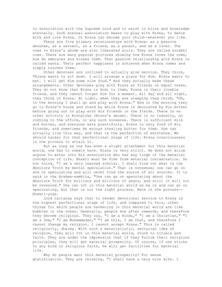 in association with the Supreme Lord and to exist in bliss and knowledge
eternally. Such eternal association means to play with Krsna, to dance
with and love Krsna. Or Krsna can become your child--whatever you like.
There are five primary relationships with Krsna: as a passive
devotee, as a servant, as a friend, as a parent, and as a lover. The
cows in Krsna's abode are also liberated souls. They are called surabhi
cows. There are many popular pictures showing how Krsna loves the cows,
how He embraces and kisses them. That passive relationship with Krsna is
called santa. Their perfect happiness is achieved when Krsna comes and
simply touches them.
Other devotees are inclined to actually give service. They think,
"Krsna wants to sit down. I will arrange a place for Him. Krsna wants to
eat. I will get Him some nice food." And they actually make these
arrangements. Other devotees play with Krsna as friends on equal terms.
They do not know that Krsna is God; to them, Krsna is their lovable
friend, and they cannot forget Him for a moment. All day and all night,
they think of Krsna. At night, when they are sleeping they think, "Oh,
in the morning I shall go and play with Krsna." And in the morning they
go to Krsna's house and stand by while Krsna is decorated by His mother
before going out to play with His friends in the fields. There is no
other activity in Krsnaloka (Krsna's abode). There is no industry, no
rushing to the office, or any such nonsense. There is sufficient milk
and butter, and everyone eats plentifully. Krsna is very fond of His
friends, and sometimes He enjoys stealing butter for them. One can
actually live this way, and that is the perfection of existence. We
should hanker for that perfectional stage of life. Krsna consciousness
is the process to attain it.
But as long as one has even a slight attachment for this material
world, one has to remain here. Krsna is very strict. He does not allow
anyone to enter into His association who has any tinge of the material
conception of life. Bhakti must be free from material contamination. Do
not think, "I am a very learned scholar. I shall find out what is the
Absolute Truth by mental speculation." That is nonsense; one can go on
and on speculating and will never find the source of all sources. It is
said in the Brahma-samhita, "One can go on speculating about the
Absolute Truth for millions and millions of years, and still it will not
be revealed." One can rot in this material world as he is and can go on
speculating, but that is not the right process. Here is the process--
bhakti-yoga.
Lord Caitanya says that to render devotional service to Krsna is
the highest perfectional stage of life, and compared to this, other
things for which people are hankering in this material world are like
bubbles in the ocean. Generally, people are after rewards, and therefore
they become religious. They say, "I am a Hindu," "I am a Christian," "I
am a Jew," "I am Muhammadan," "I am this, I am that, and therefore I
cannot change my religion. I cannot accept Krsna." This is called
religiosity, dharma. With such a materialistic, sectarian idea of
religion, they will rot in this material world, stuck to rituals and
faith. They are under the impression that if they follow their religious
principles, they will get material prosperity. Of course, if one sticks
to any kind of religious faith, he will get facilities for material
life.
Why do people want this material prosperity? For sense
gratification. They are thinking, "I shall have a very nice wife. I
 
