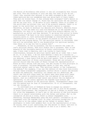 the Battle of Kuruksetra take place; it was all arranged by Him. Arjuna
was told, "You are thinking in your own way, but even if you do not
fight, rest assured that because it has been arranged by Me, none of
these warriors who are assembled here are going back to their homes.
They will be killed here. It has already been arranged." God's desire is
such that one cannot change it. Krsna has two qualities: He can protect,
and He can also kill. If He wants to kill someone, there is no power in
the world that can protect him, and if He protects someone, there is no
power in the world that can kill him. Krsna's desire is supreme.
Therefore, we have to dovetail our desires with Krsna's. Whatever Krsna
desires, no one can make null and void because He is the Supreme Lord.
Therefore, our duty is to dovetail our acts with Krsna's desire, not to
manufacture an action and then declare: "I am doing this action in Krsna
consciousness." We have to be very careful to ascertain whether Krsna
actually wants it. Such authorized knowledge is instructed by the
representative of Krsna. In our prayers of praise to the spiritual
master we are singing daily, "If the spiritual master is satisfied, then
God will be satisfied. And if one dissatisfies his spiritual master,
then there is no way for him to please God."
Therefore, as far as possible, one has to execute the order of
one's spiritual master. That will enable one to progress. That is the
essence of the favorable execution of Krsna consciousness. In my old
age, I have come to America, and I am trying to teach Krsna
consciousness, because my spiritual master gave me an order that I must
do it. It is my duty. I do not know whether I shall be a success or
failure. It doesn't matter; my duty is completed if I can present before
you whatever I have heard from my spiritual master. This is called the
favorable execution of Krsna consciousness. Those who are actually
serious should take the order of Krsna through the representative of
Krsna as their entire life and soul. One who sticks to this principle is
sure to progress. Caitanya Mahaprabhu spoke in that way, and my
spiritual master used to say, "The spiritual master is the transparent
via medium." For example, I can see the letters of this book very nicely
through these transparent eyeglasses, without which I cannot see because
my eyes are defective. Similarly, our senses are all defective. We
cannot see God with these eyes, we cannot hear Hare Krsna with these
ears, we cannot do anything without the via medium of the spiritual
master. Just as a defective eye cannot see without the via medium of
spectacles, so one cannot approach the Supreme Lord without the
transparent via medium of the spiritual master. "Transparent" means that
the via medium must be free of contamination. If it is transparent, one
can see through it.
In unalloyed love of Godhead we have to engage our senses--
sarvendriya, all the senses. This means that sex is also to be engaged
in Krsna consciousness. The conception of God as a father or mother does
not allow the engagement of one's sex in the service of the Lord because
there is no sexual relationship with the father and mother. But in the
conception of God as a lover, there is sexual engagement also.
Therefore, Caitanya Mahaprabhu gave the most perfect information of our
engagement with the Supreme Lord. In other religious conceptions of
life, God is at the utmost taken as the father or mother. Many
worshipers in India take goddess Kali to be the representation of God.
Of course, that is not sanctioned, but the belief is there, and also in
the Christian religion the conception of God is as a father. But
 