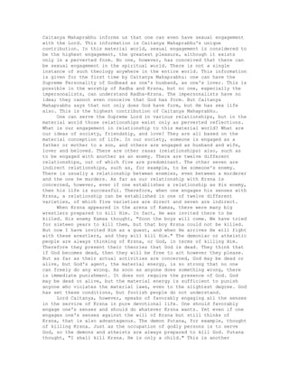 Caitanya Mahaprabhu informs us that one can even have sexual engagement
with the Lord. This information is Caitanya Mahaprabhu's unique
contribution. In this material world, sexual engagement is considered to
be the highest engagement, the greatest pleasure, although it exists
only in a perverted form. No one, however, has conceived that there can
be sexual engagement in the spiritual world. There is not a single
instance of such theology anywhere in the entire world. This information
is given for the first time by Caitanya Mahaprabhu: one can have the
Supreme Personality of Godhead as one's husband, as one's lover. This is
possible in the worship of Radha and Krsna, but no one, especially the
impersonalists, can understand Radha-Krsna. The impersonalists have no
idea; they cannot even conceive that God has form. But Caitanya
Mahaprabhu says that not only does God have form, but He has sex life
also. This is the highest contribution of Caitanya Mahaprabhu.
One can serve the Supreme Lord in various relationships, but in the
material world those relationships exist only as perverted reflections.
What is our engagement in relationship to this material world? What are
our ideas of society, friendship, and love? They are all based on the
material conception of life. In our society, someone is engaged as a
father or mother to a son, and others are engaged as husband and wife,
lover and beloved. There are other rasas (relationships) also, such as
to be engaged with another as an enemy. There are twelve different
relationships, out of which five are predominant. The other seven are
indirect relationships, such as, for example, to be someone's enemy.
There is usually a relationship between enemies, even between a murderer
and the one he murders. As far as our relationship with Krsna is
concerned, however, even if one establishes a relationship as His enemy,
then his life is successful. Therefore, when one engages his senses with
Krsna, a relationship can be established in one of twelve different
varieties, of which five varieties are direct and seven are indirect.
When Krsna appeared in the arena of Kamsa, there were many big
wrestlers prepared to kill Him. In fact, He was invited there to be
killed. His enemy Kamsa thought, "Soon the boys will come. We have tried
for sixteen years to kill them, but that boy Krsna could not be killed.
But now I have invited Him as a guest, and when He arrives He will fight
with these wrestlers, and they will kill Him." The demoniac or atheistic
people are always thinking of Krsna, or God, in terms of killing Him.
Therefore they present their theories that God is dead. They think that
if God becomes dead, then they will be free to act however they please.
But as far as their actual activities are concerned, God may be dead or
alive, but God's agent, the material energy, is so strong that no one
can freely do any wrong. As soon as anyone does something wrong, there
is immediate punishment. It does not require the presence of God. God
may be dead or alive, but the material energy is sufficient to punish
anyone who violates the material laws, even to the slightest degree. God
has set these conditions, but foolish people do not understand.
Lord Caitanya, however, speaks of favorably engaging all the senses
in the service of Krsna in pure devotional life. One should favorably
engage one's senses and should do whatever Krsna wants. Yet even if one
engages one's senses against the will of Krsna but still thinks of
Krsna, that is also advantageous. The demon Putana, for example, thought
of killing Krsna. Just as the occupation of godly persons is to serve
God, so the demons and atheists are always prepared to kill God. Putana
thought, "I shall kill Krsna. He is only a child." This is another
 