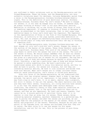 are confirmed in Vedic scriptures such as the Narada-pancaratra and the
Srimad-Bhagavatam. These two books, and the Bhagavad-gita, are very
authentic scriptures meant for devotees. Caitanya Mahaprabhu quotes from
a verse in the Narada-pancaratra: hrsikena hrsikesa-sevanam bhaktir
ucyate. This is the definition of pure devotional service. Hrsikena
hrsikesa-sevanam. Hrsikena means "by one's senses." We have to engage
our senses; it is not that we engage only our minds. If someone says, "I
am always thinking of Krsna," that is not pure devotional service.
Meditation is thinking, but no one thinks of Krsna; they think of void
or something impersonal. If someone is thinking of Krsna or Narayana or
Visnu, as prescribed in the Vedic scriptures, that is real yoga; yoga
meditation means to focus one's mind upon the Supersoul. The Supersoul
is the representation of Krsna in the form of four-handed Narayana. Even
Patanjali, an authority on the yoga system, prescribes meditation on
Visnu. But just as people are manufacturing bogus religious processes,
the so-called yogis of today have manufactured their own way of thinking
of something void.
But the Narada-pancaratra says, hrsikena hrsikesa-seva-nam: one
must engage not only one's mind but one's senses. Engage the senses in
the service of the master of the senses. These three Sanskrit words are
very significant. Hrsikesa means "the Lord of the senses." So bhakti-
yoga means to serve with the senses the Lord of the senses. The Lord of
the senses is Krsna. We should always remember that we have our senses
because we wanted to enjoy this material world, and therefore the Lord
has given us a particular set of senses for our enjoyment. The hog has a
particular type of body and senses because he wanted to enjoy eating
stool. Similarly, a man has a particular type of body and senses because
he wanted to enjoy something else. We have a particular set of
conditioned senses with which to enjoy this material world, and this is
what we have to purify. Our senses are original, but now they are
covered by material desires. We have to cure ourselves and become free
from such desires. When one's senses are no longer inclined toward
material sense gratification, one's status is called pure devotion.
From this verse of the Narada-pancaratra, we can understand that
the spirit soul has original senses. However small a body it may have
entered, the spirit soul is not impersonal; it has senses. Perhaps one
may find a bug on one's book. It is so small, smaller than a pinpoint,
but still it moves; it has all the senses. The small bacteria also move,
and they have their senses. Originally, all living entities have senses.
It is not that the senses have developed under certain material
conditions. The atheistic theory is that under material conditions we
have developed senses, that in the spiritual condition there are no
senses, and that we are impersonal. By logic and reason, however, that
cannot be so. A minute particle of spiritual force, even if it is
smaller in size than an atom, has its senses. These senses, being
covered by material elements, manifest themselves in a perverted way. We
have to purify the senses, and when the senses are purified, we can
engage them for the pleasure of the master of the senses. Krsna is the
master and proprietor of the senses. Therefore, because we are part and
parcel of the Supreme Lord, our senses are borrowed from Him; they are
on rental. The best thing is to use the senses for His sense
satisfaction, and not for our own. This is the process of pure Krsna
consciousness.
 