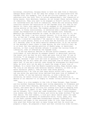 buildings, everything. Sarupya means to have the same form or features.
Samipya means never to be far away but always to be associated with the
Supreme Lord. For example, just as we are sitting together, so one can
associate with the Lord. This is called samipya-mukti, the liberation of
being nearer. Pure devotees, however, do not accept these various forms
of liberation. They only want to be engaged in Krsna's service. They are
not concerned with any kind of liberation. Those who are actually Krsna
conscious achieve the association of the Supreme Lord, but they do not
desire it; their only ambition is to be engaged in the transcendental
loving service of the Lord. The highest perfection of devotional
service, or Krsna consciousness, is exhibited when a devotee refuses to
accept any benediction or profit from the Supreme Lord. Prahlada
Maharaja was offered whatever he liked, he had only to ask for it, but
he said, "My Lord, I am Your eternal servant. It is my duty to serve
You, so how can I accept any benefit from it? Then I would not be Your
servant; I would be a merchant." He replied in that way, and that is the
sign of a pure person. Krsna is so kind that He fulfills all the desires
of a devotee, even if he wants material benedictions. If at the bottom
of the devotee's heart there is some desire, He also fulfills that. He
is so kind. But the sublime position of bhakti-yoga, or devotional
service, is that a pure devotee refuses to accept the various kinds of
liberation, even if offered by the Supreme Lord.
If one has material desires or motives within himself, and for
fulfillment of such desires he engages himself in devotional service,
the result will be that he will never get pure love of God. If one is
thinking, "I am engaged in Krsna consciousness, in Krsna's devotional
service, because I want such and such an opulence," that desire may be
fulfilled, but he will never get such unalloyed love of Krsna as the
gopis had. If one has a motive, even though he discharges his devotional
duty, he still will not be able to reach the stage of pure love of
Godhead. In a verse from the Bhakti-rasamrta-sindhu, Rupa Gosvami says,
"As long as one desires some material benefit [bhukti], or even if he
wants salvation [mukti], then he must take those ghostly
representations." As long as that maya exists within one's heart, how
can one enjoy the spiritual bliss derived from pure love of Godhead? In
other words, if one has material desires, or even a desire for
salvation, he cannot attain pure love of Godhead. Pure devotion is
devoid of all desires--it is simply to render loving service for its own
sake.
There is a nice example in the life of Rupa Gosvami. Rupa Gosvami
and his brother Sanatana Gosvami were living separately in Vrndavana and
going on with their bhajana, devotional service. Rupa was living in the
forest, and there was no facility for cooking nice food or begging from
the village for a capati to eat. Rupa Gosvami was the younger brother,
and he thought, "If I could get some foodstuffs, then I could prepare
nice dishes and offer them to Krsna and invite my elder brother." He had
that desire. The next moment, a nice girl about twelve years old came
and delivered an abundance of foodstuffs--milk, flour, ghee, etc. That
is the Vedic system; sometimes householders present foodstuffs to
mendicants and sages in the renounced order of life. Rupa Gosvami was
very glad that Krsna had sent so many things and that he could now
prepare a feast. He prepared a feast and then invited his elder brother.
 