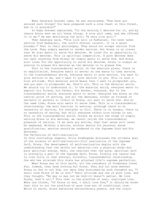 When Sanatana Gosvami came, he was astonished. "How have you
secured such things? You have prepared such a nice feast in this forest.
How is it possible?"
So Rupa Gosvami explained, "In the morning I desired for it, and by
chance Krsna sent me all these things. A nice girl came, and she offered
it to me." He was describing the girl: "A very nice girl."
Then Sanatana said, "This nice girl is Radharani. You have taken
service from Radharani, the Lord's eternal consort. It is a great
blunder." That is their philosophy. They would not accept service from
the Lord. They simply wanted to render service. But Krsna is so clever
that He also wants to serve His devotee. He looks for an opportunity to
serve His devotee. This is spiritual competition. A pure devotee does
not want anything from Krsna; he simply wants to serve Him. And Krsna
also looks for the opportunity to serve His devotee. Krsna is always as
anxious to please His devotee as the devotee is to please Him.
This is the transcendental world. On the absolute plane, there is
no exploitation. Everyone wants to serve; no one wants to take service.
In the transcendental world, everyone wants to give service. You want to
give service to me, and I want to give service to you. This is such a
nice attitude. This material world means that I want to pickpocket you,
and you want to pickpocket me. That's all. This is the material world.
We should try to understand it. In the material world, everyone wants to
exploit his friend, his father, his mother, everyone. But in the
transcendental world, everyone wants to serve. Everyone has Krsna as the
central point of serving, and all the devotees, either as friends or
servants or parents or lovers of Krsna, all want to serve Him. And at
the same time, Krsna also wants to serve them. This is a transcendental
relationship; the main function is service, although there is no
necessity of service, for everyone is full. There is no hunger, there is
no necessity of eating, but still everyone offers nice things to eat.
This is the transcendental world. Unless we attain the stage of simply
serving Krsna or His devotee, we cannot relish the transcendental
pleasure of service. If we have any motive, then that sense will never
be awakened. Without a motive, without desire for personal sense
gratification, service should be rendered to the Supreme Lord and His
devotees.
The Perfection of Self-realization
In this concluding chapter, Srila Prabhupada discusses the ultimate goal
of the science of self-realization--full realization of the Supreme
Self, Krsna. The development of self-realization begins with the
understanding that the selfis not material--not a physical body--but
pure spiritual energy. Next, one realizes that the pure, spiritual self
is eternally a part of the Supreme Self, Krsna. Finally one learns how
to live fully in that eternal, blissful, transcendental relationship.
One who has attained this state has attained life's supreme perfection.
When Krsna was on this earth, all the residents of Vrndavana loved
Him. Indeed, they knew nothing but Krsna. They did not know whether
Krsna is God or not God, nor were they disturbed by such thoughts as, "I
shall love Krsna if He is God." Their attitude was one of pure love, and
they thought, "He may or may not be God--it doesn't matter. We love
Krsna, that's all." This then is the platform of real, unalloyed love.
When one thinks, "If Krsna is God, I shall love Him," it should be known
that this is not the platform of pure love but of conditional love.
While on earth, Krsna exhibited extraordinary powers, and the vraja-
 