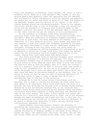 vasis, the residents of Vrndavana, often thought, "Oh, Krsna is such a
wonderful child. Maybe He is some demigod." They thought in this way
because people were generally under the impression that the demigods
were all-powerful. Within the material world the demigods are powerful,
but people are not aware that Krsna is above all of them. The highest of
the demigods, Brahma, gave his opinion of this matter in the verse
isvarah paramah krsnah sac-cid-ananda-vigrahah: "Krsna is the supreme
controller, and His body is full of knowledge, bliss, and eternality."
Little did the residents of Vrndavana know of Krsna's power as the
ultimate controller and master of all the demigods. What is noteworthy
is that their love for Him was not subject to such considerations.
As the residents of Vrndavana loved Krsna unconditionally,
similarly Krsna loved them unconditionally. Vraja-jana-vallabha, giri-
vara-dhari. When the inhabitants of Vrndavana stopped performing
sacrifices to Lord Indra, the chief demigod of the heavens, they placed
themselves in a very dangerous position. Indra became very angry and
sent powerful clouds that rained over Vrndavana incessantly for seven
days. The whole area began to flood, and the inhabitants became very
disturbed. Although He was only seven years old, Krsna saved the
inhabitants of Vrndavana by lifting Govardhana Hill and holding it up as
an umbrella to shield the village. Lord Krsna thus taught the demigod
Indra that his disturbances could be stopped simply by His little
finger. Seeing this, Lord Indra bowed down before Krsna.
Thus Krsna also became known as Gopijana-vallabha, which indicates
that His only business is to protect the gopijana. This Krsna
consciousness movement aims at teaching people how to become gopijanas,
or pure lovers of Krsna. When we reach that stage of pure love of God,
the Lord will save us from any danger, even if it means His lifting a
hill or a mountain. Krsna did not have to practice some yoga system in
order to lift Govardhana Hill. As God, He is all-powerful, even as a
child. He played like a child and dealt with others like a child, but
when there was need, He manifested Himself as God Almighty. That is the
nature of Krsna, or God: He does not have to practice meditation or
follow some system of yoga in order to become God. He is not a
manufactured type of God, but is God eternally.
Although He is God, He enjoys loving relationships with His
devotees, and in order to satisfy His devotees, He often takes roles
that appear to be subsidiary. Krsna often likes being the child of a
devotee, and thus He became the beloved child of Yasoda, Yasoda-nandana.
Because He is God and everyone worships Him, no one chastises Him.
However, Krsna enjoys being chastised by His devotee father and mother,
and because Krsna takes pleasure in being chastised, the devotees also
take up the role, saying, "All right, I shall become Your father and
chastise You." Similarly, when Krsna wants to fight, one of His devotees
becomes the demon Hiranyakasipu and fights with Him. In this way, all
Krsna's activities are carried out in connection with His devotees. If
we aspire to become such associates of Krsna, we must develop Krsna
consciousness, awareness of Krsna.
Yasoda-nandana vraja-jana-ranjana. Krsna's only business is
satisfying the vraja-janas, and their only business is satisfying Krsna.
This is the reciprocation of love. Yamuna-tiravana-cari: Krsna, the
Supreme Personality of Godhead, wanders on the banks of the Yamuna to
please the gopis, the cowherd boys, the birds, the bees, and the cows
and calves. These are not ordinary birds, bees, cows, calves, or men;
 