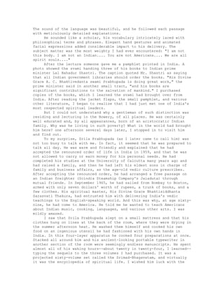 The sound of the language was beautiful, and he followed each passage
with meticulously detailed explanations.
He sounded like a scholar, his vocabulary intricately laced with
philosophical terms and phrases. Elegant hand gestures and animated
facial expressions added considerable impact to his delivery. The
subject matter was the most weighty I had ever encountered: "I am not
this body. I am not an Indian.... You are not Americans.... We are all
spirit souls...."
After the lecture someone gave me a pamphlet printed in India. A
photo showed the svami handing three of his books to Indian prime
minister Lal Bahadur Shastri. The caption quoted Mr. Shastri as saying
that all Indian government libraries should order the books. "His Divine
Grace A. C. Bhaktivedanta swami Prabhupada is doing great work," the
prime minister said in another small tract, "and his books are
significant contributions to the salvation of mankind." I purchased
copies of the books, which I learned the svami had brought over from
India. After reading the jacket flaps, the small pamphlet, and various
other literature, I began to realize that I had just met one of India's
most respected spiritual leaders.
But I could not understand why a gentleman of such distinction was
residing and lecturing in the Bowery, of all places. He was certainly
well educated and, by all appearances, born of an aristocratic Indian
family. Why was he living in such poverty? What in the world had brought
him here? one afternoon several days later, I stopped in to visit him
and find out.
To my surprise, Srila Prabhupada (as I later came to call him) was
not too busy to talk with me. In fact, it seemed that he was prepared to
talk all day. He was warm and friendly and explained that he had
accepted the renounced order of life in India in 1959, and that he was
not allowed to carry or earn money for his personal needs. He had
completed his studies at the University of Calcutta many years ago and
had raised a family, and then he had left his eldest sons in charge of
family and business affairs, as the age-old vedic culture prescribes.
After accepting the renounced order, he had arranged a free passage on
an Indian freighter (Scindia Steamship Company's Jaiaduta) through
mutual friends. In September 1965, he had sailed from Bombay to Boston,
armed with only seven dollars' worth of rupees, a trunk of books, and a
few clothes. His spiritual master, His Divine Grace Bhaktisiddhanta
Sarasvati Thakura, had entrusted him with delivering India's vedic
teachings to the English-speaking world. And this was why, at age sixty-
nine, he had come to America. He told me he wanted to teach Americans
about Indian music, cooking, languages, and various other arts. I was
mildly amazed.
I saw that Srila Prabhupada slept on a small mattress and that his
clothes hung on lines at the back of the room, where they were drying in
the summer afternoon heat. He washed them himself and cooked his own
food on an ingenious utensil he had fashioned with his own hands in
India. In this four-layer apparatus he cooked four preparations at once.
Stacked all around him and his ancient-looking portable typewriter in
another section of the room were seemingly endless manuscripts. He spent
almost all of his waking hours--about twenty in twenty-four, I learned--
typing the sequels to the three volumes I had purchased. It was a
projected sixty-volume set called the Srimad-Bhagavatam, and virtually
it was the encyclopedia of spiritual life. I wished him luck with the
 
