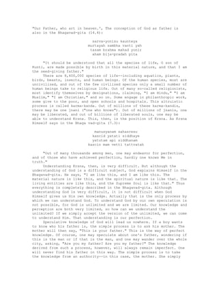 "Our Father, who art in heaven.', The conception of God as father is
also in the Bhagavad-gita (14.4):
sarva-yonisu kaunteya
murtayah sambha vanti yah
tasam brahma mahad yonir
aham bija-pradah pita
"It should be understood that all the species of life, O son of
Kunti, are made possible by birth in this material nature, and that I am
the seed-giving father."
There are 8,400,000 species of life--including aquatics, plants,
birds, beasts, insects, and human beings. Of the human species, most are
uncivilized, and out of the few civilized species only a small number of
human beings take to religious life. Out of many so-called religionists,
most identify themselves by designations, claiming, "I am Hindu," "I am
Muslim," "I am Christian," and so on. Some engage in philanthropic work,
some give to the poor, and open schools and hospitals. This altruistic
process is called karma-kanda. Out of millions of these karma-kandis,
there may be one jnani ("one who knows"). Out of millions of jnanis, one
may be liberated, and out of billions of liberated souls, one may be
able to understand Krsna. This, then, is the position of Krsna. As Krsna
Himself says in the Bhaga vad-gita (7.3):
manusyanam sahasresu
kascid yatati siddhaye
yatutam api siddhanam
kascin mam vetti tattvatah
"Out of many thousands among men, one may endeavor for perfection,
and of those who have achieved perfection, hardly one knows Me in
truth."
Understanding Krsna, then, is very difficult. But although the
understanding of God is a difficult subject, God explains Himself in the
Bhagavad-gita. He says, "I am like this, and I am like this. The
material nature is like this, and the spiritual nature is like that. The
living entities are like this, and the Supreme Soul is like that." Thus
everything is completely described in the Bhagavad-gita. Although
understanding God is very difficult, it is not difficult when God
Himself gives us His own knowledge. Actually that is the only process by
which we can understand God. To understand God by our own speculation is
not possible, for God is unlimited and we are limited. Our knowledge and
perception are both very limited, so how can we understand the
unlimited? If we simply accept the version of the unlimited, we can come
to understand Him. That understanding is our perfection.
Speculative knowledge of God will lead us nowhere. If a boy wants
to know who his father is, the simple process is to ask his mother. The
mother will then say, "This is your father." This is the way of perfect
knowledge. Of course, one may speculate about one's father, wondering if
this is the man or if that is the man, and one may wander over the whole
city, asking, "Are you my father? Are you my father?" The knowledge
derived from such a process, however, will always remain imperfect. One
will never find his father in this way. The simple process is to take
the knowledge from an authority--in this case, the mother. She simply
 