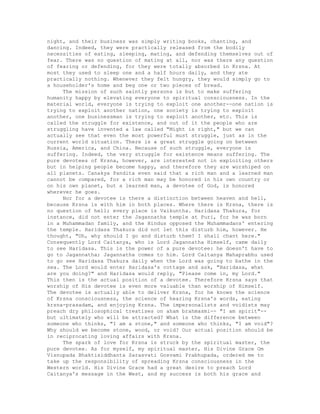 night, and their business was simply writing books, chanting, and
dancing. Indeed, they were practically released from the bodily
necessities of eating, sleeping, mating, and defending themselves out of
fear. There was no question of mating at all, nor was there any question
of fearing or defending, for they were totally absorbed in Krsna. At
most they used to sleep one and a half hours daily, and they ate
practically nothing. Whenever they felt hungry, they would simply go to
a householder's home and beg one or two pieces of bread.
The mission of such saintly persons is but to make suffering
humanity happy by elevating everyone to spiritual consciousness. In the
material world, everyone is trying to exploit one another--one nation is
trying to exploit another nation, one society is trying to exploit
another, one businessman is trying to exploit another, etc. This is
called the struggle for existence, and out of it the people who are
struggling have invented a law called "Might is right," but we can
actually see that even the most powerful must struggle, just as in the
current world situation. There is a great struggle going on between
Russia, America, and China. Because of such struggle, everyone is
suffering. Indeed, the very struggle for existence means suffering. The
pure devotees of Krsna, however, are interested not in exploiting others
but in helping people become happy, and therefore they are worshiped on
all planets. Canakya Pandita even said that a rich man and a learned man
cannot be compared, for a rich man may be honored in his own country or
on his own planet, but a learned man, a devotee of God, is honored
wherever he goes.
Nor for a devotee is there a distinction between heaven and hell,
because Krsna is with him in both places. Where there is Krsna, there is
no question of hell; every place is Vaikuntha. Haridasa Thakura, for
instance, did not enter the Jagannatha temple at Puri, for he was born
in a Muhammadan family, and the Hindus opposed the Muhammadans' entering
the temple. Haridasa Thakura did not let this disturb him, however. He
thought, "Oh, why should I go and disturb them? I shall chant here."
Consequently Lord Caitanya, who is Lord Jagannatha Himself, came daily
to see Haridasa. This is the power of a pure devotee: he doesn't have to
go to Jagannatha; Jagannatha comes to him. Lord Caitanya Mahaprabhu used
to go see Haridasa Thakura daily when the Lord was going to bathe in the
sea. The Lord would enter Haridasa's cottage and ask, "Haridasa, what
are you doing?" and Haridasa would reply, "Please come in, my Lord."
This then is the actual position of a devotee. Therefore Krsna says that
worship of His devotee is even more valuable than worship of Himself.
The devotee is actually able to deliver Krsna, for he knows the science
of Krsna consciousness, the science of hearing Krsna's words, eating
krsna-prasadam, and enjoying Krsna. The impersonalists and voidists may
preach dry philosophical treatises on aham brahmasmi-- "I am spirit"--
but ultimately who will be attracted? What is the difference between
someone who thinks, "I am a stone," and someone who thinks, "I am void"?
Why should we become stone, wood, or void? Our actual position should be
in reciprocating loving affairs with Krsna.
The spark of love for Krsna is struck by the spiritual master, the
pure devotee. As for myself, my spiritual master, His Divine Grace Om
Visnupada Bhaktisiddhanta Sarasvati Gosvami Prabhupada, ordered me to
take up the responsibility of spreading Krsna consciousness in the
Western world. His Divine Grace had a great desire to preach Lord
Caitanya's message in the West, and my success is both his grace and
 