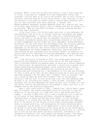 pleasure. When I first met my spiritual master, I was a very young man
in India, a nationalist, engaged in a very responsible office. But
although I did not want to go, one of my friends, who is still living in
Calcutta, forcibly took me to His Divine Grace. I was reluctant to see
him because in our home our father used to receive many sannyasis and I
was not very satisfied with their dealings. I thought that
Bhaktisiddhanta Sarasvati Gosvami Maharaja might be a similar man, and
if he were, what business would I have in seeing him? But my friend took
me forcibly. "Why not see him?" he asked. I finally relented and went
with him, and I profited.
On my first visit, His Divine Grace said that it was necessary for
educated boys like me to go to foreign countries and preach the gospel
of Caitanya Mahaprabhu. I replied that India was a foreign-dominated
nation and that no one would hear our messages. Actually, at the time
foreigners considered Indians very insignificant because in the face of
so many independent nations India was still dependent, being dominated
by Britain. At the time there was one Bengali poet who actually lamented
that even uncivilized nations were independent, whereas India was
dependent on the British. His Divine Grace convinced me that dependence
and independence are simply temporary conditions, and he pointed out
that because we are concerned with the eternal benefit of humanity, we
should take up this challenge of Caitanya Mahaprabhu. This meeting with
His Divine Grace, my Guru Maharaja, took place in 1922, half a century
ago.
I was officially initiated in 1933, just three years before the
passing of Guru Maharaja from this mortal world. At the last moment,
just a fortnight before his passing away, he wrote me a letter repeating
his instructions. He specifically said that I should try to preach this
gospel among English-speaking people. After receiving this letter, I
sometimes dreamed that Guru Maharaja was calling me and that I was
leaving home and following him. I was dreaming in this way and thinking,
"I have to give up my home. My Guru Maharaja wants me to give up my home
and take sannyasa." At the same time I thought, "This is horrible. How
can I leave my home? My wife? My children?" This is called maya.
Actually I did not want to give up my home life, but Guru Maharaja made
me give it up. Following his orders, I left my home, including a few
children, but now Guru Maharaja has given me many nice children all over
the world. Thus by serving Krsna no one becomes a loser, and this is an
example from my own practical experience.
When I left India alone in 1965, I feared that I would have a great
deal of trouble. The Indian government would not allow me to take any
money out of the country, so I came with only a few books and forty
rupees. I arrived in New York City in such a condition, but it was all
by the grace of Guru Maharaja and Krsna. Everything happens by the
combined mercy of Krsna and the spiritual master. In the Caitanya-
caritamrta it is stated that the mercy of Krsna and guru are combined.
This is the secret of the success of this Krsna consciousness movement.
Krsna is always within us, and consequently He knows everything about
our purposes, and He gives us the opportunity to work as we decide. If
we decide to enjoy this material world, Krsna gives us the intelligence
to become a very shrewd businessman or a popular politician or a cunning
man so that we can earn money and enjoy ourselves. According to the
standards of material life, many people are becoming great. They begin
as very poor men and soon, by good fortune, become millionaires. We
 