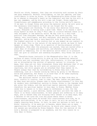 Should not think, however, that they are attaining such success by their
own puny endeavors. Without intelligence, no one can improve, and that
intelligence is given by Krsna. In the Bhagavad-gita Krsna states that
He is seated in everyone's heart as the Supersoul and that by His will a
man can remember, and by His will a man can forget. Krsna supplies
forgetfulness and remembrance according to the living entity's desire.
If we want to forget Krsna and enjoy the material world, He will give us
the necessary intelligence so that we can forget Him for good.
Many people are thinking, "I can enjoy this material world very
nicely. Everyone is having such a good time. There is no reason I can't
enjoy myself as much as they." This idea is illusion because there is no
real enjoyment in the material world. We may rise to a very high
position like President Kennedy. We may be very good-looking, very
famous, very intelligent, and well educated, very wealthy and very
powerful, and we may have a very beautiful wife and children and hold
the highest position in the country--but at any moment we are subject to
be shot down. This is the nature of the material world: we have to face
danger at every step. There is no question of having pleasure without
impediments. Even when the pleasures are earned, they are earned after a
great deal of struggle and sacrifice, and whatever pleasure may be
acquired is temporary, for in the material world there is no pleasure
that can give us constant and unending enjoyment. Only Krsna can give us
that.
Therefore Krsna instructs in the Bhagavad-gita that it is the
welfare of every living entity to give up this nonsensical material
activity and just surrender unto Him. Unfortunately, in this age people
are so attracted by the glitter of material nature, to illusion, or
maya, that they are not very interested. Krsna even declares that if one
surrenders unto Him, He will give all protection from all sinful
reactions, but still people are so attached that they cannot do it.
People always fear that by surrendering to Krsna they will lose
something, just as I feared losing my family by going to the Western
world and preaching. But Krsna is so kind that if He takes anything
away, He will reward us a thousandfold.
The spiritual master is also kind in that he begs from door to
door, country to country, town to town: "My dear ladies and gentlemen,
my dear boys and girls, please take to Krsna consciousness." In this way
he renders very confidential service to Krsna. Krsna is the Supreme Lord
who gives the orders, and the spiritual master executes those orders;
therefore the spiritual master is very dear to Krsna. Whether Krsna
sends him to heaven or to hell makes no difference to him. For the
spiritual master, a pure devotee, heaven and hell are both the same if
there is no Krsna consciousness. In hell people are suffering in so many
ways, and in heaven they are enjoying their senses in so many ways, but
a devotee of the Lord can live any place where there is Krsna
consciousness, and since he brings this consciousness with him, he is
always self-satisfied. If he is sent to hell, he will be satisfied
simply chanting Hare Krsna. In fact, he does not believe in hell but in
Krsna. Similarly, if he were put in heaven, where there are so many
opportunities for sense gratification, he would also remain aloof, for
his senses are satisfied by Krsna Himself. Thus for the service of the
Lord a devotee is prepared to go anywhere, and for this reason he is
very dear to Krsna.
 