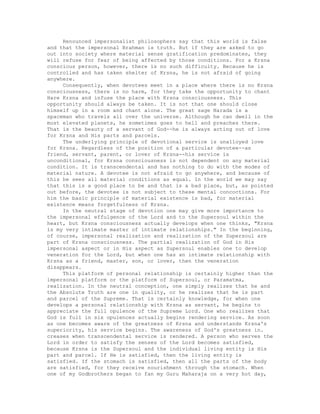 Renounced impersonalist philosophers say that this world is false
and that the impersonal Brahman is truth. But if they are asked to go
out into society where material sense gratification predominates, they
will refuse for fear of being affected by those conditions. For a Krsna
conscious person, however, there is no such difficulty. Because he is
controlled and has taken shelter of Krsna, he is not afraid of going
anywhere.
Consequently, when devotees meet in a place where there is no Krsna
consciousness, there is no harm, for they take the opportunity to chant
Hare Krsna and infuse the place with Krsna consciousness. This
opportunity should always be taken. It is not that one should close
himself up in a room and chant alone. The great sage Narada is a
spaceman who travels all over the universe. Although he can dwell in the
most elevated planets, he sometimes goes to hell and preaches there.
That is the beauty of a servant of God--he is always acting out of love
for Krsna and His parts and parcels.
The underlying principle of devotional service is unalloyed love
for Krsna. Regardless of the position of a particular devotee--as
friend, servant, parent, or lover of Krsna--his service is
unconditional, for Krsna consciousness is not dependent on any material
condition. It is transcendental and has nothing to do with the modes of
material nature. A devotee is not afraid to go anywhere, and because of
this he sees all material conditions as equal. In the world we may say
that this is a good place to be and that is a bad place, but, as pointed
out before, the devotee is not subject to these mental concoctions. For
him the basic principle of material existence is bad, for material
existence means forgetfulness of Krsna.
In the neutral stage of devotion one may give more importance to
the impersonal effulgence of the Lord and to the Supersoul within the
heart, but Krsna consciousness actually develops when one thinks, "Krsna
is my very intimate master of intimate relationships." In the beginning,
of course, impersonal realization and realization of the Supersoul are
part of Krsna consciousness. The partial realization of God in His
impersonal aspect or in His aspect as Supersoul enables one to develop
veneration for the Lord, but when one has an intimate relationship with
Krsna as a friend, master, son, or lover, then the veneration
disappears.
This platform of personal relationship is certainly higher than the
impersonal platform or the platform of Supersoul, or Paramatma,
realization. In the neutral conception, one simply realizes that he and
the Absolute Truth are one in quality, or he realizes that he is part
and parcel of the Supreme. That is certainly knowledge, for when one
develops a personal relationship with Krsna as servant, he begins to
appreciate the full opulence of the Supreme Lord. One who realizes that
God is full in six opulences actually begins rendering service. As soon
as one becomes aware of the greatness of Krsna and understands Krsna's
superiority, his service begins. The awareness of God's greatness in.
creases when transcendental service is rendered. A person who serves the
Lord in order to satisfy the senses of the Lord becomes satisfied,
because Krsna is the Supersoul and the individual living entity is His
part and parcel. If He is satisfied, then the living entity is
satisfied. If the stomach is satisfied, then all the parts of the body
are satisfied, for they receive nourishment through the stomach. When
one of my Godbrothers began to fan my Guru Maharaja on a very hot day,
 