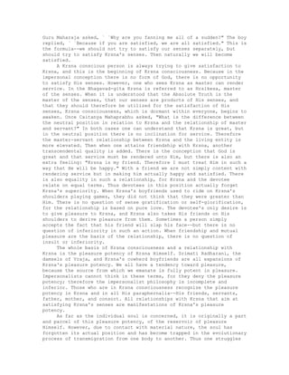 Guru Maharaja asked, ` `Why are you fanning me all of a sudden?" The boy
replied, ` `Because if you are satisfied, we are all satisfied." This is
the formula--we should not try to satisfy our senses separately, but
should try to satisfy Krsna's senses. Then naturally we will become
satisfied.
A Krsna conscious person is always trying to give satisfaction to
Krsna, and this is the beginning of Krsna consciousness. Because in the
impersonal conception there is no form of God, there is no opportunity
to satisfy His senses. However, one who sees Krsna as master can render
service. In the Bhagavad-gita Krsna is referred to as Hrsikesa, master
of the senses. When it is understood that the Absolute Truth is the
master of the senses, that our senses are products of His senses, and
that they should therefore be utilized for the satisfaction of His
senses, Krsna consciousness, which is dormant within everyone, begins to
awaken. Once Caitanya Mahaprabhu asked, "What is the difference between
the neutral position in relation to Krsna and the relationship of master
and servant?" In both cases one can understand that Krsna is great, but
in the neutral position there is no inclination for service. Therefore
the master-servant relationship between Krsna and the living entity is
more elevated. Then when one attains friendship with Krsna, another
transcendental quality is added. There is the conception that God is
great and that service must be rendered unto Him, but there is also an
extra feeling: "Krsna is my friend. Therefore I must treat Him in such a
way that He will be happy." With a friend we are not simply content with
rendering service but in making him actually happy and satisfied. There
is also equality in such a relationship, for Krsna and the devotee
relate on equal terms. Thus devotees in this position actually forget
Krsna's superiority. When Krsna's boyfriends used to ride on Krsna's
shoulders playing games, they did not think that they were greater than
Him. There is no question of sense gratification or self-glorification,
for the relationship is based on pure love. The devotee's only desire is
to give pleasure to Krsna, and Krsna also takes His friends on His
shoulders to derive pleasure from them. Sometimes a person simply
accepts the fact that his friend will slap his face--but there is no
question of inferiority in such an action. When friendship and mutual
pleasure are the basis of the relationship, there is no question of
insult or inferiority.
The whole basis of Krsna consciousness and a relationship with
Krsna is the pleasure potency of Krsna Himself. Srimati Radharani, the
damsels of Vraja, and Krsna's cowherd boyfriends are all expansions of
Krsna's pleasure potency. We all have a tendency toward pleasure,
because the source from which we emanate is fully potent in pleasure.
Impersonalists cannot think in these terms, for they deny the pleasure
potency; therefore the impersonalist philosophy is incomplete and
inferior. Those who are in Krsna consciousness recognize the pleasure
potency in Krsna and in all His paraphernalia--His friends, servants,
father, mother, and consort. All relationships with Krsna that aim at
satisfying Krsna's senses are manifestations of Krsna's pleasure
potency.
As far as the individual soul is concerned, it is originally a part
and parcel of this pleasure potency, of the reservoir of pleasure
Himself. However, due to contact with material nature, the soul has
forgotten its actual position and has become trapped in the evolutionary
process of transmigration from one body to another. Thus one struggles
 