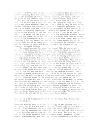 hard for existence. Now we must extricate ourselves from the sufferings
of the struggle, from the countless transmigrations that force us to
suffer the miseries of birth, old age, disease, and death, and come to
the point of our eternal life in Krsna consciousness. That eternal life
is possible. If one tries his best in this human form of life, in his
next life he will get a spiritual body. The spiritual body is already
within the gross material body, but it will develop only as soon as one
becomes free from the contamination of this material existence. That is
the aim of human life and the actual self-interest of all people. Self-
interest is actually realizing, "I am part and parcel of God. I have to
return to the kingdom of God and join with Him." Just as we have a
social life here, God has a social life in the spiritual kingdom, and we
can join Him there. It is not that after finishing this body we become
void. In the Bhagavad-gita (2.12) Krsna told Arjuna, "Never was there a
time when I did not exist, nor you, nor all these kings, nor in the
future shall any of us cease to be." Our existence is therefore eternal,
and the changes of birth and death are simply the changes of the
temporary material bodies.
The actual process for achieving eternal life is not at all
difficult. This process of Krsna consciousness is based on knowledge
received from Krsna, the most perfect being. Knowledge received from
others is defective because the conditioned soul is certain to commit
mistakes, certain to be illusioned, certain to cheat, and certain to
have imperfect senses. The knowledge received from Krsna, however,
actually enables us to see Krsna. Someone may challenge, "Can you show
me God?" and our answer is, "Yes. God can be seen at every moment."
Krsna says, raso 'ham apsu kaunteya: "I am the taste of water." We drink
water every day, and the taste of water is there, so if we think of this
taste as Krsna, we will have begun realizing God every day. In the
Bhagavad-gita Krsna further says, prabhasmi sasi-suryayoh: "I am the
light of the sun and the moon." Every day we receive sunlight, and in
the evening there is moonshine, so if we think of the source of these
emanations, we will ultimately become God conscious. There are so many
similar instances given in the Bhagavad-gita, for Krsna is the
beginning, middle, and end of all manifestations. If we want to become
God conscious and realize our own essence, it is not very difficult. We
only have to understand God in truth--how He appears, how He disappears,
and what His functions are--then we can become eligible to enter into
the kingdom of God. After quitting this material body, a person who
understands God, Krsna, does not return again to earth to accept another
material body. Where does he go? Krsna says, mam eti: "He comes to Me."
That should be the aim of any intelligent human being.
“Science of Self-Realization” by His Divine Grace A.C. Bhaktivedanta
Swami Prabhupada.
COPYRIGHT NOTICE: This is an evaluation copy of the printed version of
this book, and is NOT FOR RESALE. This evaluation copy is intended for
personal non-commercial use only, under the “fair use” guidelines
established by international copyright laws. You may use this electronic
file to evaluate the printed version of this book, for your own private
use, or for short excerpts used in academic works, research, student
papers, presentations, and the like. You can distribute this evaluation
 