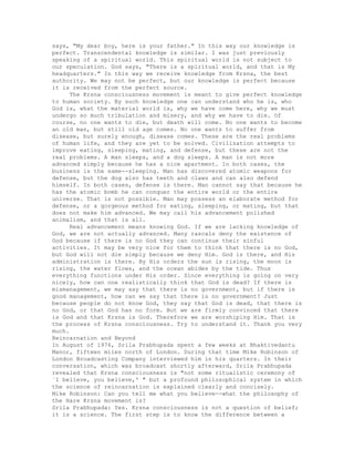 says, "My dear boy, here is your father." In this way our knowledge is
perfect. Transcendental knowledge is similar. I was just previously
speaking of a spiritual world. This spiritual world is not subject to
our speculation. God says, "There is a spiritual world, and that is My
headquarters." In this way we receive knowledge from Krsna, the best
authority. We may not be perfect, but our knowledge is perfect because
it is received from the perfect source.
The Krsna consciousness movement is meant to give perfect knowledge
to human society. By such knowledge one can understand who he is, who
God is, what the material world is, why we have come here, why we must
undergo so much tribulation and misery, and why we have to die. Of
course, no one wants to die, but death will come. No one wants to become
an old man, but still old age comes. No one wants to suffer from
disease, but surely enough, disease comes. These are the real problems
of human life, and they are yet to be solved. Civilization attempts to
improve eating, sleeping, mating, and defense, but these are not the
real problems. A man sleeps, and a dog sleeps. A man is not more
advanced simply because he has a nice apartment. In both cases, the
business is the same--sleeping. Man has discovered atomic weapons for
defense, but the dog also has teeth and claws and can also defend
himself. In both cases, defense is there. Man cannot say that because he
has the atomic bomb he can conquer the entire world or the entire
universe. That is not possible. Man may possess an elaborate method for
defense, or a gorgeous method for eating, sleeping, or mating, but that
does not make him advanced. We may call his advancement polished
animalism, and that is all.
Real advancement means knowing God. If we are lacking knowledge of
God, we are not actually advanced. Many rascals deny the existence of
God because if there is no God they can continue their sinful
activities. It may be very nice for them to think that there is no God,
but God will not die simply because we deny Him. God is there, and His
administration is there. By His orders the sun is rising, the moon is
rising, the water flows, and the ocean abides by the tide. Thus
everything functions under His order. Since everything is going on very
nicely, how can one realistically think that God is dead? If there is
mismanagement, we may say that there is no government, but if there is
good management, how can we say that there is no government? Just
because people do not know God, they say that God is dead, that there is
no God, or that God has no form. But we are firmly convinced that there
is God and that Krsna is God. Therefore we are worshiping Him. That is
the process of Krsna consciousness. Try to understand it. Thank you very
much.
Reincarnation and Beyond
In August of 1976, Srila Prabhupada spent a few weeks at Bhaktivedantu
Manor, fifteen miles north of London. During that time Mike Robinson of
London Broadcasting Company interviewed him in his quarters. In their
conversation, which was broadcast shortly afterward, Srila Prabhupada
revealed that Krsna consciousness is "not some ritualistic ceremony of
`I believe, you believe,' " but a profound philosophical system in which
the science of reincarnation is explained clearly and concisely.
Mike Robinson: Can you tell me what you believe--what the philosophy of
the Hare Krsna movement is?
Srila Prabhupada: Yes. Krsna consciousness is not a question of belief;
it is a science. The first step is to know the difference between a
 