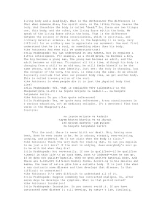 living body and a dead body. What is the difference? The difference is
that when someone dies, the spirit soul, or the living force, leaves the
body. And therefore the body is called "dead." So, there are two things:
one, this body; and the other, the living force within the body. We
speak of the living force within the body. That is the difference
between the science of Krsna consciousness, which is spiritual, and
ordinary material science. As such, in the beginning it is very, very
difficult for an ordinary man to appreciate our movement. One must first
understand that he is a soul, or something other than his body.
Mike Robinson: And when will we understand that?
Srila Prabhupada: You can understand at any moment, but it requires a
little intelligence. For example, as a child grows, he becomes a boy,
the boy becomes a young man, the young man becomes an adult, and the
adult becomes an old man. Throughout all this time, although his body is
changing from a child to an old man, he still feels himself to be the
same person, with the same identity. Just see: the body is changing, but
the occupier of the body, the soul, is remaining the same. So we should
logically conclude that when our present body dies, we get another body.
This is called transmigration of the soul.
Mike Robinson: So when people die it is just the physical body that
dies?
Srila Prabhupada: Yes. That is explained very elaborately in the
Bhagavad-gita (2.20): na jayate mriyate va kadacin... na hanyate
hanyamane sarire.
Mike Robinson: Do you often quote references?
Srila Prabhupada: Yes, we quote many references. Krsna consciousness is
a serious education, not an ordinary religion. [To a devotee:] Find that
verse in the Bhagavad-gita.
Disciple:
na jayate mriyate va kadacin
nayam bhutva bhavita va na bhuyah
ajo nityah sasvato 'yam purano
na hanyate hanyamane sarire
"For the soul, there is never birth nor death. Nor, having once
been, does he ever cease to be. He is unborn, eternal, ever-existing,
undying, and primeval. He is not slain when the body is slain."
Mike Robinson: Thank you very much for reading that. So can you explain
to me just a bit more? If the soul is undying, does everybody's soul go
to be with God when they die?
Srila Prabhupada: Not necessarily. If one is qualified--if he qualifies
himself in this life to go back home, back to Godhead--then he can go.
If he does not qualify himself, then he gets another material body. And
there are 8,400,000 different bodily forms. According to his desires and
karma, the laws of nature give him a suitable body. It is just like when
a man contracts some disease and then develops that disease. Is that
difficult to understand?
Mike Robinson: It's very difficult to understand all of it.
Srila Prabhupada: Suppose somebody has contracted smallpox. So, after
seven days he develops the symptoms. What is that period called?
Mike Robinson: Incubation?
Srila Prabhupada: Incubation. So you cannot avoid it. If you have
contracted some disease it will develop, by nature's law. Similarly,
 