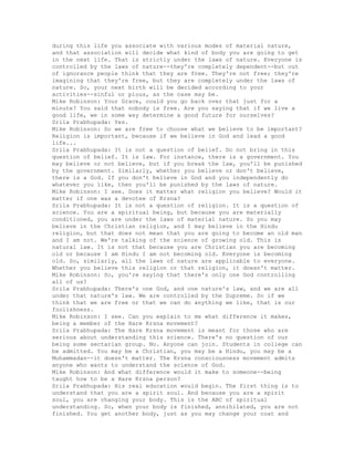 during this life you associate with various modes of material nature,
and that association will decide what kind of body you are going to get
in the next life. That is strictly under the laws of nature. Everyone is
controlled by the laws of nature--they're completely dependent--but out
of ignorance people think that they are free. They're not free; they're
imagining that they're free, but they are completely under the laws of
nature. So, your next birth will be decided according to your
activities--sinful or pious, as the case may be.
Mike Robinson: Your Grace, could you go back over that just for a
minute? You said that nobody is free. Are you saying that if we live a
good life, we in some way determine a good future for ourselves?
Srila Prabhupada: Yes.
Mike Robinson: So we are free to choose what we believe to be important?
Religion is important, because if we believe in God and lead a good
life...
Srila Prabhupada: It is not a question of belief. Do not bring in this
question of belief. It is law. For instance, there is a government. You
may believe or not believe, but if you break the law, you'll be punished
by the government. Similarly, whether you believe or don't believe,
there is a God. If you don't believe in God and you independently do
whatever you like, then you'll be punished by the laws of nature.
Mike Robinson: I see. Does it matter what religion you believe? Would it
matter if one was a devotee of Krsna?
Srila Prabhupada: It is not a question of religion. It is a question of
science. You are a spiritual being, but because you are materially
conditioned, you are under the laws of material nature. So you may
believe in the Christian religion, and I may believe in the Hindu
religion, but that does not mean that you are going to become an old man
and I am not. We're talking of the science of growing old. This is
natural law. It is not that because you are Christian you are becoming
old or because I am Hindu I am not becoming old. Everyone is becoming
old. So, similarly, all the laws of nature are applicable to everyone.
Whether you believe this religion or that religion, it doesn't matter.
Mike Robinson: So, you're saying that there's only one God controlling
all of us?
Srila Prabhupada: There's one God, and one nature's law, and we are all
under that nature's law. We are controlled by the Supreme. So if we
think that we are free or that we can do anything we like, that is our
foolishness.
Mike Robinson: I see. Can you explain to me what difference it makes,
being a member of the Hare Krsna movement?
Srila Prabhupada: The Hare Krsna movement is meant for those who are
serious about understanding this science. There's no question of our
being some sectarian group. No. Anyone can join. Students in college can
be admitted. You may be a Christian, you may be a Hindu, you may be a
Muhammadan--it doesn't matter. The Krsna consciousness movement admits
anyone who wants to understand the science of God.
Mike Robinson: And what difference would it make to someone--being
taught how to be a Hare Krsna person?
Srila Prabhupada: His real education would begin. The first thing is to
understand that you are a spirit soul. And because you are a spirit
soul, you are changing your body. This is the ABC of spiritual
understanding. So, when your body is finished, annihilated, you are not
finished. You get another body, just as you may change your coat and
 