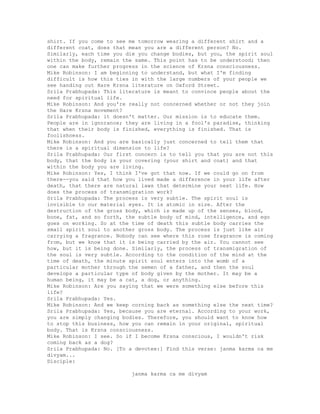 shirt. If you come to see me tomorrow wearing a different shirt and a
different coat, does that mean you are a different person? No.
Similarly, each time you die you change bodies, but you, the spirit soul
within the body, remain the same. This point has to be understood; then
one can make further progress in the science of Krsna consciousness.
Mike Robinson: I am beginning to understand, but what I'm finding
difficult is how this ties in with the large numbers of your people we
see handing out Hare Krsna literature on Oxford Street.
Srila Prabhupada: This literature is meant to convince people about the
need for spiritual life.
Mike Robinson: And you're really not concerned whether or not they join
the Hare Krsna movement?
Srila Prabhupada: it doesn't matter. Our mission is to educate them.
People are in ignorance; they are living in a fool's paradise, thinking
that when their body is finished, everything is finished. That is
foolishness.
Mike Robinson: And you are basically just concerned to tell them that
there is a spiritual dimension to life?
Srila Prabhupada: Our first concern is to tell you that you are not this
body, that the body is your covering (your shirt and coat) and that
within the body you are living.
Mike Robinson: Yes, I think I've got that now. If we could go on from
there--you said that how you lived made a difference in your life after
death, that there are natural laws that determine your next life. How
does the process of transmigration work?
Srila Prabhupada: The process is very subtle. The spirit soul is
invisible to our material eyes. It is atomic in size. After the
destruction of the gross body, which is made up of the senses, blood,
bone, fat, and so forth, the subtle body of mind, intelligence, and ego
goes on working. So at the time of death this subtle body carries the
small spirit soul to another gross body. The process is just like air
carrying a fragrance. Nobody can see where this rose fragrance is coming
from, but we know that it is being carried by the air. You cannot see
how, but it is being done. Similarly, the process of transmigration of
the soul is very subtle. According to the condition of the mind at the
time of death, the minute spirit soul enters into the womb of a
particular mother through the semen of a father, and then the soul
develops a particular type of body given by the mother. It may be a
human being, it may be a cat, a dog, or anything.
Mike Robinson: Are you saying that we were something else before this
life?
Srila Prabhupada: Yes.
Mike Robinson: And we keep corning back as something else the next time?
Srila Prabhupada: Yes, because you are eternal. According to your work,
you are simply changing bodies. Therefore, you should want to know how
to stop this business, how you can remain in your original, spiritual
body. That is Krsna consciousness.
Mike Robinson: I see. So if I become Krsna conscious, I wouldn't risk
coming back as a dog?
Srila Prabhupada: No. [To a devotee:] Find this verse: janma karma ca me
divyam...
Disciple:
janma karma ca me divyam
 