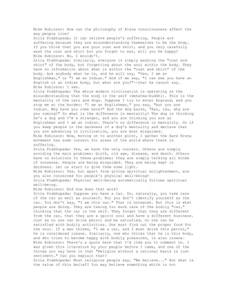 Mike Robinson: How can the philosophy of Krsna consciousness affect the
way people live?
Srila Prabhupada: It can relieve people's suffering. People are
suffering because they are misunderstanding themselves to be the body.
If you think that you are your coat and shirt, and you very carefully
wash the coat and shirt but you forget to eat, will you be happy?
Mike Robinson: No, I wouldn't.
Srila Prabhupada: Similarly, everyone is simply washing the "coat and
shirt" of the body, but forgetting about the soul within the body. They
have no information about what is within the "coat and shirt" of the
body. Ask anybody what he is, and he will say, "Yes, I am an
Englishman," or "I am an Indian." And if we say, "I can see you have an
English or an Indian body, but what are you?"--that he cannot say.
Mike Robinson: I see.
Srila Prabhupada: The whole modern civilization is operating on the
misunderstanding that the body is the self (dehatma-buddhi). This is the
mentality of the cats and dogs. Suppose I try to enter England, and you
stop me at the border: "I am an Englishman," you say, "but you are
Indian. Why have you come here?" And the dog barks, "Rau, rau, why are
you coming?" So what is the difference in mentality? The dog is thinking
he's a dog and I'm a stranger, and you are thinking you are an
Englishman and I am an Indian. There's no difference in mentality. So if
you keep people in the darkness of a dog's mentality and declare that
you are advancing in civilization, you are most misguided.
Mike Robinson: Now, moving on to another point, I gather the Hare Krsna
movement has some concern for areas of the world where there is
suffering.
Srila Prabhupada: Yes, we have the only concern. Others are simply
avoiding the main problems: birth, old age, disease, and death. Others
have no solutions to these problems; they are simply talking all kinds
of nonsense. People are being misguided. They are being kept in
darkness. Let us start to give them some light.
Mike Robinson: Yes, but apart from giving spiritual enlightenment, are
you also concerned for people's physical well-being?
Srila Prabhupada: Physical well-being automatically follows spiritual
well-being.
Mike Robinson: And how does that work?
Srila Prabhupada: Suppose you have a car. So, naturally, you take care
of the car as well as yourself. But you don't identify yourself as the
car. You don't say, "I am this car." That is nonsense. But this is what
people are doing. They are taking too much care of the bodily "car,"
thinking that the car is the self. They forget that they are different
from the car, that they are a spirit soul and have a different business.
Just as no one can drink petrol and be satisfied, no one can be
satisfied with bodily activities. One must find out the proper food for
the soul. If a man thinks, "I am a car, and I must drink this petrol,"
he is considered insane. Similarly, one who thinks that he is this body,
and who tries to become happy with bodily pleasures, is also insane.
Mike Robinson: There's a quote here that I'd like you to comment on. I
was given this literature by your people before I came, and one of the
things you say here is that "Religion without a rational basis is just
sentiment." Can you explain that?
Srila Prabhupada: Most religious people say, "We believe..." But what is
the value of this belief? You may believe something which is not
 