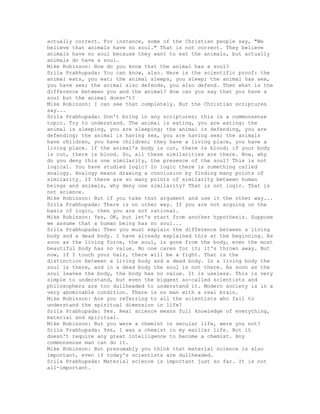 actually correct. For instance, some of the Christian people say, "We
believe that animals have no soul." That is not correct. They believe
animals have no soul because they want to eat the animals, but actually
animals do have a soul.
Mike Robinson: How do you know that the animal has a soul?
Srila Prabhupada: You can know, also. Here is the scientific proof: the
animal eats, you eat; the animal sleeps, you sleep; the animal has sex,
you have sex; the animal also defends, you also defend. Then what is the
difference between you and the animal? How can you say that you have a
soul but the animal doesn't?
Mike Robinson: I can see that completely. But the Christian scriptures
say...
Srila Prabhupada: Don't bring in any scriptures; this is a commonsense
topic. Try to understand. The animal is eating, you are eating; the
animal is sleeping, you are sleeping; the animal is defending, you are
defending; the animal is having sex, you are having sex; the animals
have children, you have children; they have a living place, you have a
living place. If the animal's body is cut, there is blood; if your body
is cut, there is blood. So, all these similarities are there. Now, why
do you deny this one similarity, the presence of the soul? This is not
logical. You have studied logic? In logic there is something called
analogy. Analogy means drawing a conclusion by finding many points of
similarity. If there are so many points of similarity between human
beings and animals, why deny one similarity? That is not logic. That is
not science.
Mike Robinson: But if you take that argument and use it the other way...
Srila Prabhupada: There is no other way. If you are not arguing on the
basis of logic, then you are not rational.
Mike Robinson: Yes, OK, but let's start from another hypothesis. Suppose
we assume that a human being has no soul...
Srila Prabhupada: Then you must explain the difference between a living
body and a dead body. I have already explained this at the beginning. As
soon as the living force, the soul, is gone from the body, even the most
beautiful body has no value. No one cares for it; it's thrown away. But
now, if I touch your hair, there will be a fight. That is the
distinction between a living body and a dead body. In a living body the
soul is there, and in a dead body the soul is not there. As soon as the
soul leaves the body, the body has no value. It is useless. This is very
simple to understand, but even the biggest so-called scientists and
philosophers are too dullheaded to understand it. Modern society is in a
very abominable condition. There is no man with a real brain.
Mike Robinson: Are you referring to all the scientists who fail to
understand the spiritual dimension in life?
Srila Prabhupada: Yes. Real science means full knowledge of everything,
material and spiritual.
Mike Robinson: But you were a chemist in secular life, were you not?
Srila Prabhupada: Yes, I was a chemist in my earlier life. But it
doesn't require any great intelligence to become a chemist. Any
commonsense man can do it.
Mike Robinson: But presumably you think that material science is also
important, even if today's scientists are dullheaded.
Srila Prabhupada: Material science is important just so far. It is not
all-important.
 