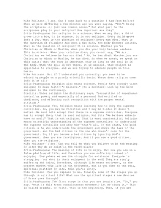 Mike Robinson: I see. Can I come back to a question I had from before?
When we were differing a few minutes ago you were saying, "Don't bring
the scriptures in; just use common sense." But what part do the
scriptures play in your religion? How important are they?
Srila Prabhupada: Our religion is a science. When we say that a child
grows into a boy, it is science. It is not religion. Every child grows
into a boy. What is the question of religion? Every man dies. What is
the question of religion? And when a man dies, the body becomes useless.
What is the question of religion? It is science. Whether you're
Christian or Hindu or Muslim, when you die your body becomes useless.
This is science. When your relative dies, you cannot say, "We are
Christian; we believe he has not died." No, he has died. Whether you are
Christian or Hindu or Muslim, he has died. So when we speak, we speak on
this basis: that the body is important only as long as the soul is in
the body. When the soul is not there, it is useless. This science is
applicable to everyone, and we are trying to educate people on this
basis.
Mike Robinson: But if I understand you correctly, you seem to be
educating people on a purely scientific basis. Where does religion come
into it at all?
Srila Prabhupada: Religion also means science. People have wrongly taken
religion to mean faith--"I believe." [To a devotee:] Look up the word
religion in the dictionary.
Disciple: Under religion the dictionary says, "recognition of superhuman
control or power, and especially of a personal God entitled to
obedience, and effecting such recognition with the proper mental
attitude."
Srila Prabhupada: Yes. Religion means learning how to obey the supreme
controller. So, you may be Christian and I may be Hindu; it doesn't
matter. We must both accept that there is a supreme controller. Everyone
has to accept that; that is real religion. Not this "We believe animals
have no soul." That is not religion. That is most unscientific. Religion
means scientific understanding of the supreme controller: to understand
the supreme controller and obey Him--that's all. In the state, the good
citizen is he who understands the government and obeys the laws of the
government, and the bad citizen is the one who doesn't care for the
government. So, if you become a bad citizen by ignoring God's
government, then you are irreligious. And if you are a good citizen,
then you are religious.
Mike Robinson: I see. Can you tell me what you believe to be the meaning
of life? Why do we exist in the first place?
Srila Prabhupada: The meaning of life is to enjoy. But now you are on a
false platform of life, and therefore you are suffering instead of
enjoying. Everywhere we see the struggle for existence. Everyone is
struggling, but what is their enjoyment in the end? They are simply
suffering and dying. Therefore, although life means enjoyment, at the
present moment your life is not enjoyment. But if you come to the real,
spiritual platform of life, then you'll enjoy.
Mike Robinson: Can you explain to me, finally, some of the stages you go
through in spiritual life? What are the spiritual stages a new devotee
of Krsna goes through?
Srila Prabhupada: The first stage is that you are inquisitive. "So," you
say, "what is this Krsna consciousness movement? Let me study it." This
is called sraddha, or faith. This is the beginning. Then, if you are
 