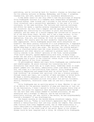 publishing, and he invited me back for Sanskrit classes on Saturdays and
for his evening lectures on Monday, Wednesday, and Friday. I accepted,
thanked him, and left, marveling at his incredible determination.
A few weeks later--it was July 1966--I had the privilege of helping
Srila Prabhupada relocate in a somewhat more respectable neighborhood,
on Second Avenue. Some friends and I pitched in and rented a ground-
floor storefront and a second-floor apartment, to the rear of a little
courtyard, in the same building. The lectures and chanting continued,
and within two weeks a rapidly growing congregation was providing for
the storefront (by this time a temple) and the apartment. By now Srila
Prabhupada was instructing his followers to print and distribute
leaflets, and the owner of a record company had invited him to record an
LP of the Hare Krsna chant. He did, and it was a huge success. In his
new location he was teaching chanting, vedic philosophy, music, japa
meditation, fine art, and cooking. At first he cooked--he always taught
by example. The results were the most wonderful vegetarian meals I had
ever experienced. (Srila Prabhupada would even serve everything out
himself!) The meals usually consisted of a rice preparation, a vegetable
dish, capatis (tortilla-like whole-wheat patties), and dal (a zestfully
spiced mung bean or split pea soup). The spicing, the cooking medium--
ghee, or clarified butter--and the close attention paid to the cooking
temperature and other details all combined to produce taste treats
totally unknown to me. Others' opinions of the food, called prasadam
("the Lord's mercy"), agreed emphatically with mine. A Peace Corps
worker who was also a Chinese-language scholar was learning from Srila
Prabhupada how to paint in the classical Indian style. I was startled at
the high quality of his first canvases.
In philosophical debate and logic Srila Prabhupada was undefeatable
and indefatigable. He would interrupt his translating work for
discussions that would last up to eight hours. Sometimes seven or eight
people jammed into the small, immaculately clean room where he worked,
ate, and slept on a two-inch-thick foam cushion. Srila Prabhupada
constantly emphasized and exemplified what he called "plain living and
high thinking." He stressed that spiritual life was a science provable
through reason and logic, not a matter of mere sentiment or blind faith.
He began a monthly magazine, and in the autumn of 1966 The New York
Times published a favorable picture story about him and his followers.
Shortly thereafter, television crews came out and did a feature news
story.
Srila Prabhupada was an exciting person to know. Whether it was out
of my desire for the personal benefits of yoga and chanting or just out
of raw fascination, I knew I wanted to follow his progress every step of
the way. His plans for expansion were daring and unpredictable--except
for the fact that they always seemed to succeed gloriously. He was
seventyish and a stranger to America, and he had arrived with
practically nothing, yet now, within a few months, he had singlehandedly
started a movement! It was mind-boggling.
One August morning at the Second Avenue storefront temple, Srila
Prabhupada told us, "Today is Lord Krsna's appearance day." We would
observe a twenty-four-hour fast and stay inside the temple. That evening
some visitors from India happened along. One of them--practically in
tears--described his unbounded rapture at finding this little piece of
authentic India on the other side of the world. Never in his wildest
dreams could he have imagined such a thing. He offered Srila Prabhupada
 