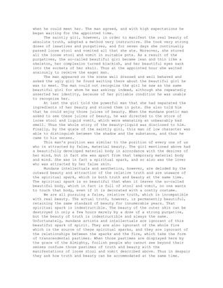 when he could meet her. The man agreed, and with high expectations he
began waiting for the appointed time.
The saintly girl, however, in order to manifest the real beauty of
absolute truth, adopted a method very instructive. She took very strong
doses of laxatives and purgatives, and for seven days she continually
passed loose stool and vomited all that she ate. Moreover, she stored
all the loose stool and vomit in suitable pots. As a result of the
purgatives, the so-called beautiful girl became lean and thin like a
skeleton, her complexion turned blackish, and her beautiful eyes sank
into the sockets of her skull. Thus at the appointed hour she waited
anxiously to receive the eager man.
The man appeared on the scene well dressed and well behaved and
asked the ugly girl he found waiting there about the beautiful girl he
was to meet. The man could not recognize the girl he saw as the same
beautiful girl for whom he was asking; indeed, although she repeatedly
asserted her identity, because of her pitiable condition he was unable
to recognize her.
At last the girl told the powerful man that she had separated the
ingredients of her beauty and stored them in pots. She also told him
that he could enjoy those juices of beauty. When the mundane poetic man
asked to see these juices of beauty, he was directed to the store of
loose stool and liquid vomit, which were emanating an unbearably bad
smell. Thus the whole story of the beauty-liquid was disclosed to him.
Finally, by the grace of the saintly girl, this man of low character was
able to distinguish between the shadow and the substance, and thus he
came to his senses.
This man's position was similar to the position of every one of us
who is attracted by false, material beauty. The girl mentioned above had
a beautifully developed material body in accordance with the desires of
her mind, but in fact she was apart from that temporary material body
and mind. She was in fact a spiritual spark, and so also was the lover
who was attracted by her false skin.
Mundane intellectuals and aesthetics, however, are deluded by the
outward beauty and attraction of the relative truth and are unaware of
the spiritual spark, which is both truth and beauty at the same time.
The spiritual spark is so beautiful that when it leaves the so-called
beautiful body, which in fact is full of stool and vomit, no one wants
to touch that body, even if it is decorated with a costly costume.
We are all pursuing a false, relative truth, which is incompatible
with real beauty. The actual truth, however, is permanently beautiful,
retaining the same standard of beauty for innumerable years. That
spiritual spark is indestructible. The beauty of the outer skin can be
destroyed in only a few hours merely by a dose of a strong purgative,
but the beauty of truth is indestructible and always the same.
Unfortunately, mundane artists and intellectuals are ignorant of this
beautiful spark of spirit. They are also ignorant of the whole fire
which is the source of these spiritual sparks, and they are ignorant of
the relationships between the sparks and the fire, which take the form
of transcendental pastimes. When those pastimes are displayed here by
the grace of the Almighty, foolish people who cannot see beyond their
senses confuse those pastimes of truth and beauty with the
manifestations of loose stool and vomit described above. Thus in despair
they ask how truth and beauty can be accommodated at the same time.
 