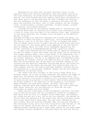 Mundaners do not know that the whole spiritual entity is the
beautiful person who attracts everything. They are unaware that He is
the prime substance, the prime source and fountainhead of everything
that be. The infinitesimal spiritual sparks, being parts and parcels of
that whole spirit, are qualitatively the same in beauty and eternity.
The only difference is that the whole is eternally the whole and the
parts are eternally the parts. Both of them, however, are the ultimate
truth, ultimate beauty, ultimate knowledge, ultimate energy, ultimate
renunciation, and ultimate opulence.
Although written by the greatest mundane poet or intellectual, any
literature which does not describe the ultimate truth and beauty is but
a store of loose stool and vomit of the relative truth. Real literature
is that which describes the ultimate truth and beauty of the Absolute.
The Art of Dying
Although the media are generally obsessed with violence and death, our
perception of death and dying is superficial. Srila Prabhupada observes,
"As long as a man is in the full vigor of life, he forgets the naked
truth of death, which he has to meet." How can we effectively deal with
our own death? In this essay (which first appeared in the old tabloid
Back to Godhead, April 20, 1960) Srila Prabhupada explains how the
ancient teachings of Srimad-Bhagavatam provide a practical answer.
A small child walking with his father goes on inquiring constantly.
He asks his father so many odd things, and the father has to satisfy him
with proper answers. When I was a young father in my householder life, I
was overflooded with hundreds of questions from my second son, who was
my constant companion. One day it so happened that a bridegroom's party
was passing our tramcar, and the four-year-old boy, as usual, inquired
what the big procession was. He was given all possible answers to his
thousand and one questions regarding the marriage party, and finally he
asked whether his own father was married! This question gave rise to
loud laughter from all the elderly gentlemen present, although the boy
was perplexed as to why we were laughing. Anyway, the boy was somehow
satisfied by his married father.
The lesson from this incident is that since a human being is a
rational animal, he is born to make inquiries. The greater the number of
questions, the greater the advancement of knowledge and science. The
whole of material civilization is based on this originally large volume
of questions put by young men to their elders. When elderly persons give
the proper answers to the questions of the youngsters, civilization
makes progress, one step after another. The most intelligent man,
however, inquires about what happens after death. The less intelligent
make lesser inquiries, but the questions of those who are more
intelligent go higher and still higher.
Among the most intelligent of men was Maharaja Pariksit, the great
king of the entire world, who was accidentally cursed by a brahmana to
meet death from the bite of a serpent within seven days. The brahmana
who cursed him was only a boy, yet he was very powerful, and because he
did not know the importance of the great king, the boy foolishly cursed
him to meet death within seven days. This was later lamented by the
boy's father, whom the king had offended. When the king was informed of
the unfortunate curse, he at once left his palatial home and went to the
bank of the Ganges, which was near his capital, to prepare for his
impending death. Because he was a great king, almost all the great sages
and learned scholars assembled at the place where the king was fasting
 
