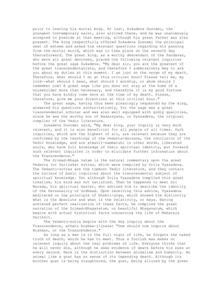 prior to leaving his mortal body. At last, Sukadeva Gosvami, the
youngest contemporary saint, also arrived there, and he was unanimously
accepted to preside at that meeting, although his great father was also
present. The king respectfully offered Sukadeva Gosvami the principal
seat of esteem and asked him relevant questions regarding his passing
from the mortal world, which was to take place on the seventh day
thenceforward. The great king, as a worthy descendant of the Pandavas,
who were all great devotees, placed the following relevant inquiries
before the great sage Sukadeva. "My dear sir, you are the greatest of
the great transcendentalists, and therefore I submissively beg to ask
you about my duties at this moment. I am just on the verge of my death.
Therefore, what should I do at this critical hour? Please tell me, my
lord--what should I hear, what should I worship, or whom should I
remember now? A great sage like you does not stay at the home of a
householder more than necessary, and therefore it is my good fortune
that you have kindly come here at the time of my death. Please,
therefore, give me your directions at this critical hour."
The great sage, having thus been pleasingly requested by the king,
answered his questions authoritatively, for the sage was a great
transcendental scholar and was also well equipped with godly qualities,
since he was the worthy son of Badarayana, or Vyasadeva, the original
compiler of the Vedic literature.
Sukadeva Gosvami said, "My dear king, your inquiry is very much
relevant, and it is also beneficial for all people of all times. Such
inquiries, which are the highest of all, are relevant because they are
confirmed by the teachings of the vedanta-darsana, the conclusion of the
Vedic knowledge, and are atmavit-sammatuh; in other words, liberated
souls, who have full knowledge of their spiritual identity, put forward
such relevant inquiries in order to elucidate further information about
the Transcendence."
The Srimad-Bhaga vatam is the natural commentary upon the great
Vedanta (or Sariraka) sutras, which were compiled by Srila Vyasadeva.
The Vedantu-sutras are the topmost Vedic literature, and they contain
the nucleus of basic inquiries about the transcendental subject of
spiritual knowledge. Yet although Srila Vyasadeva compiled this great
treatise, his mind was not satisfied. Then he happened to meet Sri
Narada, his spiritual master, who advised him to describe the identity
of the Personality of Godhead. Upon receiving this advice, Vyasadeva
meditated on the principle of bhakti-yoga, which showed him distinctly
what is the Absolute and what is the relativity, or maya. Having
achieved perfect realization of these facts, he compiled the great
narration of the Srimad-Bhagavatum, or beautiful Bhagavatum, which
begins with actual historical facts concerning the life of Maharaja
Pariksit.
The Vedantu-sutra begins with the key inquiry about the
Transcendence, athato brahma-jijnasa: "One should now inquire about
Brahman, or the Transcendence."
As long as a man is in the full vigor of life, he forgets the naked
truth of death, which he has to meet. Thus a foolish man makes no
relevant inquiry about the real problems of life. Everyone thinks that
he will never die, although he sees evidence of death before his eyes at
every second. Here is the distinction between animalism and humanity. An
animal like a goat has no sense of its impending death. Although its
brother goat is being slaughtered, the goat, being allured by the green
 