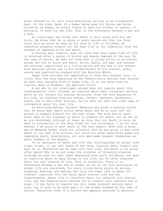grass offered to it, will stand peacefully waiting to be slaughtered
next. On the other hand, if a human being sees his fellow man being
killed by an enemy, he either fights to save his brother or leaves, if
possible, to save his own life. That is the difference between a man and
a goat.
An intelligent man knows that death is born along with his own
birth. He knows that he is dying at every second and that the final
touch will be given as soon as his term of life is finished. He
therefore prepares himself for the next life or for liberation from the
disease of repeated birth and death.
A foolish man, however, does not know that this human form of life
is obtained after a series of births and deaths imposed in the past by
the laws of nature. He does not know that a living entity is an eternal
being, who has no birth and death. Birth, death, old age, and disease
are external impositions on a living entity and are due to his contact
with material nature and to his forgetfulness of his eternal, godly
nature and qualitative oneness with the Absolute Whole.
Human life provides the opportunity to know this eternal fact, or
truth. Thus the very beginning of the Vedantu-sutra advises that because
we have this valuable form of human life, it is our duty--now--to
inquire, What is Brahman, the Absolute Truth?
A man who is not intelligent enough does not inquire about this
transcendental life; instead, he inquires about many irrelevant matters
which do not concern his eternal existence. From the very beginning of
his life, he inquires from his mother, father, teachers, professors,
books, and so many other sources, but he does not have the right type of
information about his real life.
As mentioned before, Pariksit Maharaja was given a warning notice
that he would meet death within seven days, and he at once left his
palace to prepare himself for the next stage. The king had at least
seven days at his disposal in which to prepare for death, but as far as
we are concerned, although at least we know that our death is sure, we
have no information of the date fixed for the occurrence. I do not know
whether I am going to meet death at the next moment. Even such a great
man as Mahatma Gandhi could not calculate that he was going to meet with
death in the next five minutes, nor could his great associates guess his
impending death. Nonetheless, all such gentlemen present themselves as
great leaders of the people.
It is ignorance of death and life that distinguishes an animal from
a man. A man, in the real sense of the term, inquires about himself and
what he is. Wherefrom has he come into this life, and where is he going
after death? Why is he put under the troubles of threefold miseries
although he does not want them? Beginning from one's childhood, one goes
on inquiring about so many things in his life, but he never inquires
about the real essence of life. This is animalism. There is no
difference between a man and an animal as far as the four principles of
animal life are concerned, for every living being exists by eating,
sleeping, fearing, and mating. But only the human life is meant for
relevant inquiries into the facts about eternal life and the
Transcendence. Human life is therefore meant for research into eternal
life, and the Vedanta-sutra advises one to conduct this research now or
never. If one fails to inquire now into these relevant matters about
life, one is sure to go back again to the animal kingdom by the laws of
nature. Therefore, even if a foolish man appears advanced in material
 