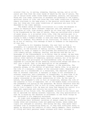 science--that is, in eating, sleeping, fearing, mating, and so on--he
cannot get free from the cruel hands of death by the law of nature. The
law of nature works under three modes--goodness, passion, and ignorance.
Those who live under conditions of goodness are promoted to the higher,
spiritual status of life, and those who live under conditions of passion
remain stationed in the same place in the material world where they are
now, but those who live under conditions of ignorance are sure to be
degraded to the lower species.
The modern setup of human civilization is a risky one because it
offers no education about relevant inquiries into the essential
principles of life. Like animals, people do not know that they are going
to be slaughtered by the laws of nature. They are satisfied with a bunch
of green grass, or a so-called jolly life, like the waiting goat in a
slaughterhouse. Considering such a condition of human life, we are just
trying to make a humble attempt to save the human being by the message
of Back to Godhead. This method is not fictitious. If there is at all to
be an era of reality, this message of Back to Godhead is the beginning
of that era.
According to Sri Sukadeva Gosvami, the real fact is that a
grhamedhi, or a person who has tied himself, like the goat meant for
slaughter, in the business of family, society, community, nation, or
humanity at large in regard to the problems and necessities of animal
life--namely eating, sleeping, fearing, and mating--and who has no
knowledge of the Transcendence is no better than an animal. He may have
inquired about physical, political, economic, cultural, educational, or
similar other matters of temporary, material concern, but if he has not
inquired about the principles of transcendental life, he should be
regarded as a blind man driven ahead by uncontrolled senses and about to
fall into a ditch. That is the description of the grhamedhi.
The opposite of the grha-medhi, however, is the grha-stha. The
grhastha asrama, or the shelter of spiritual family life, is as good as
the life of a sannyasi, a member of the renounced order. Regardless of
whether one is a householder or a renunciate, the important point is
that of relevant inquiries. A sannyasi is bogus if not interested in
relevant inquiries, and a grhastha, or householder, is bona fide if he
is inclined to put forward such inquiries. The grhamedhi, however, is
simply interested in the animal necessities of life. By the laws of
nature, the grhamedhi's life is full of calamities, whereas the life of
the grhastha is full of happiness. But in the modern human civilization,
the grhamedhis are posing as the grhasthas. We should therefore know who
is what. A grhamedhi's life is full of vices, because he does not know
how to live a family life. He does not know that beyond his control is a
power who supervises and controls his activities, and he has no
conception of his future life. The grhamedhi is blind to his future and
has no aptitude for making relevant inquiries. His only qualification is
that he is bound by the shackles of attachment to the false things he
has contacted in his temporary existence.
At night such grhamedhis waste their valuable time by sleeping or
by satisfying their different varieties of sexual urges by visiting
cinema shows and attending clubs and gambling houses, where women and
liquor are indulged in lavishly. And during the day, they waste their
valuable life in accumulating money or, if they have sufficient money to
spend, by adjusting the comforts of their family members. Their standard
of living and their personal needs increase with their increase in
 