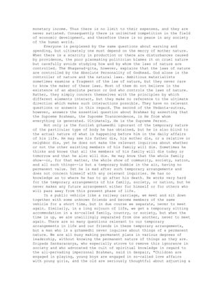 monetary income. Thus there is no limit to their expenses, and they are
never satiated. Consequently there is unlimited competition in the field
of economic development, and therefore there is no peace in any society
of the human world.
Everyone is perplexed by the same questions about earning and
spending, but ultimately one must depend on the mercy of mother nature.
When there is a scarcity in production or there are disturbances caused
by providence, the poor planmaking politician blames it on cruel nature
but carefully avoids studying how and by whom the laws of nature are
controlled. The Bhagavad-gita, however, explains that the laws of nature
are controlled by the Absolute Personality of Godhead. God alone is the
controller of nature and the natural laws. Ambitious materialists
sometimes examine a fragment of the law of nature, but they never care
to know the maker of these laws. Most of them do not believe in the
existence of an absolute person or God who controls the laws of nature.
Rather, they simply concern themselves with the principles by which
different elements interact, but they make no reference to the ultimate
direction which makes such interactions possible. They have no relevant
questions or answers in this regard. The second of the Vedanta-sutras,
however, answers the essential question about Brahman by asserting that
the Supreme Brahman, the Supreme Transcendence, is He from whom
everything is generated. Ultimately, He is the Supreme Person.
Not only is the foolish grhamedhi ignorant of the temporary nature
of the particular type of body he has obtained, but he is also blind to
the actual nature of what is happening before him in the daily affairs
of his life. He may see his father die, his mother die, or a relative or
neighbor die, yet he does not make the relevant inquiries about whether
or not the other existing members of his family will die. Sometimes he
thinks and knows that all the members of his family will die today or
tomorrow and that he also will die. He may know that the whole family
show--or, for that matter, the whole show of community, society, nation,
and all such things--is but a temporary bubble in the air, having no
permanent value. Yet he is mad after such temporary arrangements and
does not concern himself with any relevant inquiries. He has no
knowledge as to where he has to go after his death. He works very hard
for the temporary arrangements of his family, society, or nation, but he
never makes any future arrangement either for himself or for others who
will pass away from this present phase of life.
In a public vehicle like a railway carriage, we meet and sit down
together with some unknown friends and become members of the same
vehicle for a short time, but in due course we separate, never to meet
again. Similarly, in a long sojourn of life, we get a temporary sitting
accommodation in a so-called family, country, or society, but when the
time is up, we are unwillingly separated from one another, never to meet
again. There are so many questions relevant to our temporary
arrangements in life and our friends in these temporary arrangements,
but a man who is a grhamedhi never inquires about things of a permanent
nature. We are all busy making permanent plans in various degrees of
leadership, without knowing the permanent nature of things as they are.
Sripada Sankaracarya, who especially strove to remove this ignorance in
society and who advocated the cult of spiritual knowledge in regard to
the all-pervading impersonal Brahman, said in despair, "Children are
engaged in playing, young boys are engaged in so-called love affairs
with young girls, and the old are seriously thoughtful about adjusting a
 