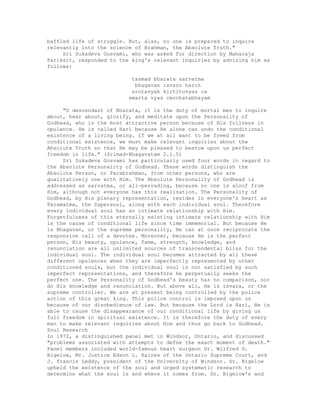 baffled life of struggle. But, alas, no one is prepared to inquire
relevantly into the science of Brahman, the Absolute Truth."
Sri Sukadeva Gosvami, who was asked for direction by Maharaja
Pariksit, responded to the king's relevant inquiries by advising him as
follows:
tasmad bharata sarvatma
bhagavan isvaro harih
srotavyah kirtituvyas ca
smarta vyas cecchatabhayam
"O descendant of Bharata, it is the duty of mortal men to inquire
about, hear about, glorify, and meditate upon the Personality of
Godhead, who is the most attractive person because of His fullness in
opulence. He is called Hari because He alone can undo the conditional
existence of a living being. If we at all want to be freed from
conditional existence, we must make relevant inquiries about the
Absolute Truth so that He may be pleased to bestow upon us perfect
freedom in life." (Srimad-Bhagavatam 2.1.5)
Sri Sukadeva Gosvami has particularly used four words in regard to
the Absolute Personality of Godhead. These words distinguish the
Absolute Person, or Parabrahman, from other persons, who are
qualitatively one with Him. The Absolute Personality of Godhead is
addressed as sarvatma, or all-pervading, because no one is aloof from
Him, although not everyone has this realization. The Personality of
Godhead, by His plenary representation, resides in everyone's heart as
Paramatma, the Supersoul, along with each individual soul. Therefore
every individual soul has an intimate relationship with Him.
Forgetfulness of this eternally existing intimate relationship with Him
is the cause of conditional life since time immemorial. But because He
is Bhagavan, or the supreme personality, He can at once reciprocate the
responsive call of a devotee. Moreover, because He is the perfect
person, His beauty, opulence, fame, strength, knowledge, and
renunciation are all unlimited sources of transcendental bliss for the
individual soul. The individual soul becomes attracted by all these
different opulences when they are imperfectly represented by other
conditioned souls, but the individual soul is not satisfied by such
imperfect representations, and therefore he perpetually seeks the
perfect one. The Personality of Godhead's beauty has no comparison, nor
do His knowledge and renunciation. But above all, He is isvara, or the
supreme controller. We are at present being controlled by the police
action of this great king. This police control is imposed upon us
because of our disobedience of law. But because the Lord is Hari, He is
able to cause the disappearance of our conditional life by giving us
full freedom in spiritual existence. It is therefore the duty of every
man to make relevant inquiries about Him and thus go back to Godhead.
Soul Research
In 1972, a distinguished panel met in Windsor, Ontario, and discussed
"problems associated with attempts to defne the exact moment of death."
Panel members included world-famous heart surgeon Dr. Wilfred G.
Bigelow, Mr. Justice Edson L. Haines of the Ontario Supreme Court, and
J. francis Leddy, president of the University of Windsor. Dr. Bigelow
upheld the existence of the soul and urged systematic research to
determine what the soul is and where it comes from. Dr. Bigelow's and
 