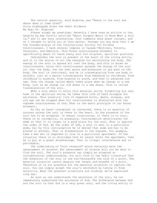 The central question, said Bigelow, was "where is the soul and
where does it come from?"
Srila Prabhupada Gives the Vedic Evidence
My dear Dr. Bigelow:
Please accept my greetings. Recently I have read an article in the
Gazette by Rae Corelli entitled "Heart Surgeon Wants to Know What a Soul
Is," and it was very interesting. Your comments show great insight, and
so I thought to write you on this matter. Perhaps you may know that I am
the founder-acarya of the International Society for Krishna
Consciousness. I have several temples in Canada--Montreal, Toronto,
Vancouver, and Hamilton. This Krsna consciousness movement is
specifically meant to teach every soul his original, spiritual position.
Undoubtedly the soul is present in the heart of the living entity,
and it is the source of all the energies for maintaining the body. The
energy of the soul is spread all over the body, and this is known as
consciousness. Since this consciousness spreads the energy of the soul
all over the body, one can feel pains and pleasures in any part of the
body. The soul is individual, and he is transmigrating from one body to
another, just as a person transmigrates from babyhood to childhood, from
childhood to boyhood, from boyhood to youth, and then to advanced old
age. Then the change called death takes place when we change to a new
body, just as we change our old dress to a new dress. This is called
transmigration of the soul.
When a soul wants to enjoy this material world, forgetting his real
home in the spiritual world, he takes this life of hard struggle for
existence. This unnatural life of repeated birth, death, disease, and
old age can be stopped when his consciousness is dovetailed with the
supreme consciousness of God. That is the basic principle of our Krsna
movement.
As far as heart transplant is concerned, there is no question of
success unless the soul is there in the heart. So the presence of the
soul has to be accepted. In sexual intercourse, if there is no soul,
there is no conception, no pregnancy. Contraception deteriorates the
womb so that it no longer is a good place for the soul. That is against
the order of God. By the order of God, a soul is sent to a particular
womb, but by this contraceptive he is denied that womb and has to be
placed in another. That is disobedience to the Supreme. For example,
take a man who is supposed to live in a particular apartment. If the
situation there is so disturbed that he cannot enter the apartment, then
he is put at a great disadvantage. That is illegal interference and is
punishable.
The undertaking of "soul research" would certainly mark the
advancement of science. But advancement of science will not be able to
find the soul. The soul's presence can simply be accepted on
circumstantial understanding. You will find in the Vedic literature that
the dimension of the soul is one ten-thousandth the size of a point. The
material scientist cannot measure the length and breadth of a point.
Therefore it is not possible for the material scientist to capture the
soul. You can simply accept the soul's existence by taking it from
authority. What the greatest scientists are finding, we've explained
long ago.
As soon as one understands the existence of the soul, he can
immediately understand the existence of God. The difference between God
and the soul is that God is a very great soul, and the living entity is
 