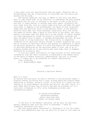 a very small soul; but qualitatively they are equal. Therefore God is
all-pervading, and the living entity is localized. But the nature and
quality are the same.
The central question, you say, is "Where is the soul, and where
does it come from?" That is not difficult to understand. We have already
discussed that the soul is residing in the heart of the living entity
and that it takes shelter in another body after death. Originally the
soul comes from God. Just as a spark comes from fire, and when the spark
falls down it appears to be extinguished, the spark of soul originally
comes from the spiritual world to the material world. In the material
world he falls down into three different conditions, which are called
the modes of nature. When a spark of fire falls on dry grass, the fiery
quality continues; when the spark falls on the ground, it cannot display
its fiery manifestation unless the ground is favorably situated; and
when the spark falls on water, it becomes extinguished. As such, we find
three kinds of living conditions. One living entity is completely
forgetful of his spiritual nature; another is almost forgetful but still
has an instinct of spiritual nature; and another is completely in search
of spiritual perfection. There is a bona fide method for the attainment
of spiritual perfection by the spiritual spark of soul, and if he is
properly guided then he is very easily sent back home, back to Godhead,
wherefrom he originally fell.
It will be a great contribution to human society if this authorized
information from the Vedic literature is presented to the modern world
on the basis of modern scientific understanding. The fact is already
there. It simply has to be presented for modern understanding.
Yours sincerely,
A. C. Bhaktivedanta Swami
Chapter Two
Choosing a Spiritual Master
What Is a Guru?
On hearing the word guru, we tend to envision a caricaturelike image: a
bizarre-looking old fellow with a long, stringy beard and flowing robes,
meditating on distant, esoteric truths. Or we think of a cosmic con man
cashing in on young seekers' spiritual gullibility. But what really is a
guru? What does he know that we don't? How does he enlighten us? In a
talk given in England in 1973, Srila Prabhupada provides some
enlightening answers.
om ajnana-timirandhasya
jnananjana-salakaya
caksur unmilitam yena
tasmai sri-gurave namah
"I was born in the darkest ignorance, and my guru, my spiritual
master, opened my eyes with the torch of knowledge. I offer my
respectful obeisances unto him."
The word ajnana means "ignorance" or "darkness." If all the lights
in this room immediately went out, we would not be able to tell where we
 