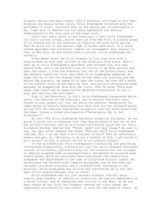 eloquent praise and deep thanks, left a donation, and bowed at his feet.
Everyone was deeply moved. Later, Srila Prabhupada conversed with the
gentleman in Hindi, and since what he was saying was unintelligible to
me, I was able to observe how his every expression and gesture
communicated to the very core of the human soul.
Later that year, while in San Francisco, I sent Srila Prabhupada
his first airline ticket, and he flew out from New York. A sizable group
of us greeted him at the terminal by chanting the Hare Krsna mantra.
Then we drove him to the eastern edge of Golden Gate Park, to a newly
rented apartment and storefront temple--an arrangement very similar to
that in New York. We had established a pattern. Srila Prabhupada was
ecstatic.
A few weeks later the first mrdanga (a long clay drum with a
playing head on each end) arrived in San Francisco from India. When I
went up to Srila Prabhupada's apartment and informed him, his eyes
opened wide, and in an excited voice he told me to go down quickly and
open the crate. I took the elevator, got out on the ground floor, and
was walking toward the front door when Srila Prabhupada appeared. So
eager was he to see the mrdanga that he had taken the stairway and had
beaten the elevator. He asked us to open the crate, he tore off a piece
of the saffron cloth he was wearing, and, leaving only the playing heads
exposed, he wrapped the drum with the cloth. Then he said, "This must
never come off," and he began giving detailed instructions on how to
play and care for the instrument.
Also in San Francisco, in 1967, Srila Prabhupada inaugurated Ratha-
yatra, the Festival of the Chariots, one of several festivals that,
thanks to him, people all over the world now observe. Ratha-yatra has
taken place in India's Jagannatha Puri each year for two thousand years,
and by I975 the festival had become so popular with San Franciscans that
the mayor issued a formal proclamation--"Ratha-yatra Day in San
Francisco."
By late 1966 Srila Prabhupada had begun accepting disciples. He was
quick to point out to everyone that they should think of him not as God
but as God's servant, and he criticized self-styled gurus who let their
disciples worship them as God. "These `gods' are very cheap," he used to
say. one day, after someone had asked, "Are you God?" Srila Prabhupada
replied, "No, I am not God--I am a servant of God." Then he reflected a
moment and went on. "Actually, I am not a servant of God. I am trying to
be a servant of God. A servant of God is no ordinary thing."
In the mid-seventies Srila Prabhupada's translating and publishing
intensified dramatically. Scholars all over the world showered favorable
reviews on his books, and practically all the universities and colleges
in America accepted them as standard texts. Altogether he produced some
eighty books, which his disciples have translated into twenty-five
languages and distributed to the tune of fifty-five million copies. He
established one hundred eight temples worldwide, and he has some ten
thousand initiated disciples and a congregational following in the
millions. Srila Prabhupada was writing and translating up to the last
days of his eighty-one-year stay on earth.
Srila Prabhupada was not just another oriental scholar, guru,
mystic, yoga teacher, or meditation instructor. He was the embodiment of
a whole culture, and he implanted that culture in the West. To me and
many others he was first and foremost someone who truly cared, who
completely sacrificed his own comfort to work for the good of others. He
 