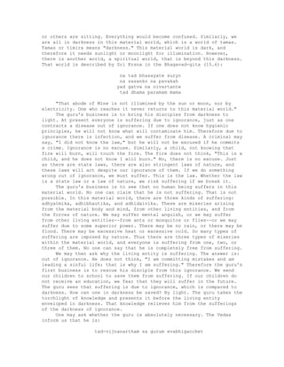 or others are sitting. Everything would become confused. Similarly, we
are all in darkness in this material world, which is a world of tamas.
Tamas or timira means "darkness." This material world is dark, and
therefore it needs sunlight or moonlight for illumination. However,
there is another world, a spiritual world, that is beyond this darkness.
That world is described by Sri Krsna in the Bhagavad-gita (15.6):
na tad bhasayate suryo
na sasanko na pavakah
yad gatva na nivartante
tad dhama paramam mama
"That abode of Mine is not illumined by the sun or moon, nor by
electricity. One who reaches it never returns to this material world."
The guru's business is to bring his disciples from darkness to
light. At present everyone is suffering due to ignorance, just as one
contracts a disease out of ignorance. If one does not know hygienic
principles, he will not know what will contaminate him. Therefore due to
ignorance there is infection, and we suffer from disease. A criminal may
say, "I did not know the law," but he will not be excused if he commits
a crime. Ignorance is no excuse. Similarly, a child, not knowing that
fire will burn, will touch the fire. The fire does not think, "This is a
child, and he does not know I will burn." No, there is no excuse. Just
as there are state laws, there are also stringent laws of nature, and
these laws will act despite our ignorance of them. If we do something
wrong out of ignorance, we must suffer. This is the law. Whether the law
is a state law or a law of nature, we risk suffering if we break it.
The guru's business is to see that no human being suffers in this
material world. No one can claim that he is not suffering. That is not
possible. In this material world, there are three kinds of suffering:
adhyatmika, adhibhautika, and adhidaivika. These are miseries arising
from the material body and mind, from other living entities, and from
the forces of nature. We may suffer mental anguish, or we may suffer
from other living entities--from ants or mosquitos or flies--or we may
suffer due to some superior power. There may be no rain, or there may be
flood. There may be excessive heat or excessive cold. So many types of
suffering are imposed by nature. Thus there are three types of miseries
within the material world, and everyone is suffering from one, two, or
three of them. No one can say that he is completely free from suffering.
We may then ask why the living entity is suffering. The answer is:
out of ignorance. He does not think, "I am committing mistakes and am
leading a sinful life; that is why I am suffering." Therefore the guru's
first business is to rescue his disciple from this ignorance. We send
our children to school to save them from suffering. If our children do
not receive an education, we fear that they will suffer in the future.
The guru sees that suffering is due to ignorance, which is compared to
darkness. How can one in darkness be saved? By light. The guru takes the
torchlight of knowledge and presents it before the living entity
enveloped in darkness. That knowledge relieves him from the sufferings
of the darkness of ignorance.
One may ask whether the guru is absolutely necessary. The Vedas
inform us that he is:
tad-vijnanartham sa gurum evabhigacchet
 