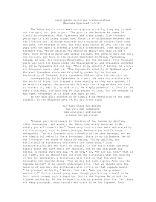 samit-panih srotriyam brahma-nistham
(Mundaka Upanisad 1.2.12)
The Vedas enjoin us to seek out a guru; actually, they say to seek
out the guru, not just a guru. The guru is one because he comes in
disciplic succession. What Vyasadeva and Krsna taught five thousand
years ago is also being taught now. There is no difference between the
two instructions. Although hundreds and thousands of acaryas have come
and gone, the message is one. The real guru cannot be two, for the real
guru does not speak differently from his predecessors. Some spiritual
teachers say, "In my opinion you should do this," but this is not a
guru. Such so-called gurus are simply rascals. The genuine guru has only
one opinion, and that is the opinion expressed by Krsna, Vyasadeva,
Narada, Arjuna, Sri Caitanya Mahaprabhu, and the Gosvamis. Five thousand
years ago Lord Sri Krsna spoke the Bhagavad-gita, and Vyasadeva recorded
it. Srila Vyasadeva did not say, "This is my opinion." Rather, he wrote,
sri-bhagavan uvaca, that is, "The Supreme Personality of Godhead says."
Whatever Vyasadeva wrote was originally spoken by the Supreme
Personality of Godhead. Srila Vyasadeva did not give his own opinion.
Consequently, Srila Vyasadeva is a guru. He does not misinterpret
the words of Krsna, but transmits them exactly as they were spoken. If
we send a telegram, the person who delivers the telegram does not have
to correct it, edit it, or add to it. He simply presents it. That is the
guru's business. The guru may be this person or that, but the message is
the same; therefore it is said that guru is one.
In the disciplic succession we simply find repetition of the same
subject. In the Bhagavad-gita (9.34) Sri Krsna says:
man-mana bhava mad-bhakto
mad-yaji mam namaskuru
mam evaisyasi yuktvaivam
atmanam mat-parayanah
"Engage your mind always in thinking of Me, become My devotee,
offer obeisances, and worship Me. Being completely absorbed in Me,
surely you will come to Me." These very instructions were reiterated by
all the acaryas, such as Ramanujacarya, Madhvacarya, and Caitanya
Mahaprabhu. The six Gosvamis also transmitted the same message, and we
are simply following in their footsteps. There is no difference. We do
not interpret the words of Krsna by saying, "In my opinion, the
Battlefield of Kuruksetra represents the human body." Such
interpretations are set forth by rascals. In the world there are many
rascal gurus who give their own opinion, but we can challenge any
rascal. A rascal guru may say, "I am God," or, "We are all God." That is
all right, but we should find out from the dictionary what the meaning
of God is. Generally, a dictionary will tell us that the word God
indicates the Supreme Being. Thus we may ask such a guru, "Are you the
Supreme Being?" If he cannot understand this, then we should give the
meaning of supreme. Any dictionary will inform us that supreme means
"the greatest authority." We may then ask, "Are you the greatest
authority?" Such a rascal guru, even though proclaiming himself to be
God, cannot answer such a question. God is the Supreme Being and the
highest authority. No one is equal to Him or greater than Him. Yet there
are many guru-gods, many rascals who claim to be the Supreme. Such
 