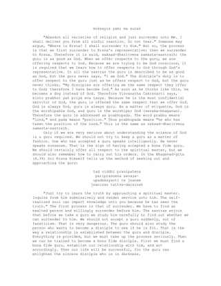 moksayis yami ma sucah
"Abandon all varieties of religion and just surrender unto Me. I
shall deliver you from all sinful reaction. Do not fear." Someone may
argue, "Where is Krsna? I shall surrender to Him." But no, the process
is that we first surrender to Krsna's representative; then we surrender
to Krsna. Therefore it is said, saksad-dharitvena samasta-sastraih: the
guru is as good as God. When we offer respects to the guru, we are
offering respects to God. Because we are trying to be God conscious, it
is required that we learn how to offer respects to God through God's
representative. In all the sastras the guru is described to be as good
as God, but the guru never says, "I am God." The disciple's duty is to
offer respect to the guru just as he offers respect to God, but the guru
never thinks, "My disciples are offering me the same respect they offer
to God; therefore I have become God." As soon as he thinks like this, he
becomes a dog instead of God. Therefore Visvanatha Cakravarti says,
kintu prabhor yah priya eva tasya. Because he is the most confidential
servitor of God, the guru is offered the same respect that we offer God.
God is always God, guru is always guru. As a matter of etiquette, God is
the worshipable God, and guru is the worshiper God (sevaka-bhagavan).
Therefore the guru is addressed as prabhupada. The word prabhu means
"lord," and pada means "position." Thus prabhupada means "he who has
taken the position of the Lord." This is the same as saksad-dharitvena
samasta-sastraih.
Only if we are very serious about understanding the science of God
is a guru required. We should not try to keep a guru as a matter of
fashion. One who has accepted a guru speaks intelligently. He never
speaks nonsense. That is the sign of having accepted a bona fide guru.
We should certainly offer all respect to the spiritual master, but we
should also remember how to carry out his orders. In the Bhagavad-gita
(4.34) Sri Krsna Himself tells us the method of seeking out and
approaching the guru:
tad viddhi pranipatena
pariprasnena sevaya-
upadeksyanti te jnanam
jnaninas tattva-darsinah
"Just try to learn the truth by approaching a spiritual master.
Inquire from him submissively and render service unto him. The self-
realized soul can impart knowledge unto you because he has seen the
truth." The first process is that of surrender. We have to find an
exalted person and willingly surrender before him. The sastras enjoin
that before we take a guru we study him carefully to find out whether we
can surrender to him. We should not accept a guru suddenly, out of
fanaticism. That is very dangerous. The guru should also study the
person who wants to become a disciple to see if he is fit. That is the
way a relationship is established between the guru and disciple.
Everything is provided, but we must take up the process seriously. Then
we can be trained to become a bona fide disciple. First we must find a
bona fide guru, establish our relationship with him, and act
accordingly. Then our life will be successful, for the guru can
enlighten the sincere disciple who is in darkness.
 
